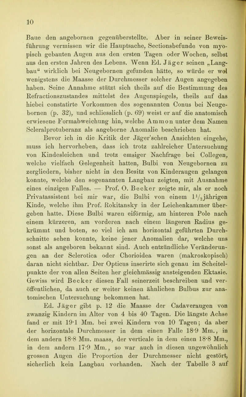 Baue den angebornen gegenüberstellte. Aber in seiner Beweis- führung vermissen wir die Hauptsache, Sectionsbefunde von myo- pisch gebauten Augen aus den ersten Tagen oder Wochen, selbst aus den ersten Jahren des Lebens. Wenn Ed. Jäger seinen „Lang- bau wirklich bei Neugebornen gefunden hätte, so würde er wol wenigstens die Maasse der Durchmesser solcher Augen angegeben haben. Seine Annahme stützt sich theils auf die Bestimmung des Refractionszustandes mittelst des Augenspiegels, theils auf das hiebei constatirte Vorkommen des sogenannten Conus bei Neuge- bornen (p. 32), und schliesslich (p. 69) weist er auf die anatomisch erwiesene Formabweichung hin, welche Ammon unter dem Namen Scleralprotuberanz als angeborne Anomalie beschrieben hat. Bevor ich in die Kritik der Jäger'schen Ansichten eingehe, muss ich hervorheben, dass ich trotz zahlreicher Untersuchung von Kindesleichen und trotz emsiger Nachfrage bei Collegen, welche vielfach Gelegenheit hatten, Bulbi von Neugebornen zu zergliedern, bisher nicht in den Besitz von Kinderaugen gelangen konnte, welche den sogenannten Langbau zeigten, mit Ausnahme eines einzigen Falles. — Prof. O. Becker zeigte mir, als er noch Privatassistent bei mir war, die Bulbi von einem jährigen Kinde, welche ihm Prof. Rokitansky in der Leichenkammer über- geben hatte. Diese Bulbi waren eiförmig, am hinteren Pole nach einem kürzeren, am vorderen nach einem längeren Radius ge- krümmt und boten, so viel ich am horizontal geführten Durch- schnitte sehen konnte, keine jener Anomalien dar, welche uns sonst als angeboren bekannt sind. Auch entzündliche Veränderun- gen an der Sclerotica oder Chorioidea waren (makroskopisch) daran nicht sichtbar. Der Opticus inserirte sich genau im Scheitel- punkte der von allen Seiten her gleichmässig ansteigenden Ektasie. Gewiss wird Becker diesen Fall seinerzeit beschreiben und ver- öffentlichen, da auch er weiter keinen ähnlichen Bulbus zur ana- tomischen Untersuchung bekommen hat. Ed. Jäger gibt p. 12 die Maasse der Cadaveraugen von zwanzig Kindern im Alter von 4 bis 40 Tagen. Die längste Achse fand er mit 19-1 Mm. bei zwei Kindern von 10 Tagen; da aber der horizontale Durchmesser in dem einen Falle 18*9 Mm., in dem andern 18-8 Mm. maass, der verticale in dem einen 18*8 Mm., in dem andern 17*9 Mm., so war auch in diesen ungewöhnlich grossen Augen die Proportion der Durchmesser nicht gestört, sicherlich kein Langbau vorhanden. Nach der Tabelle 3 auf