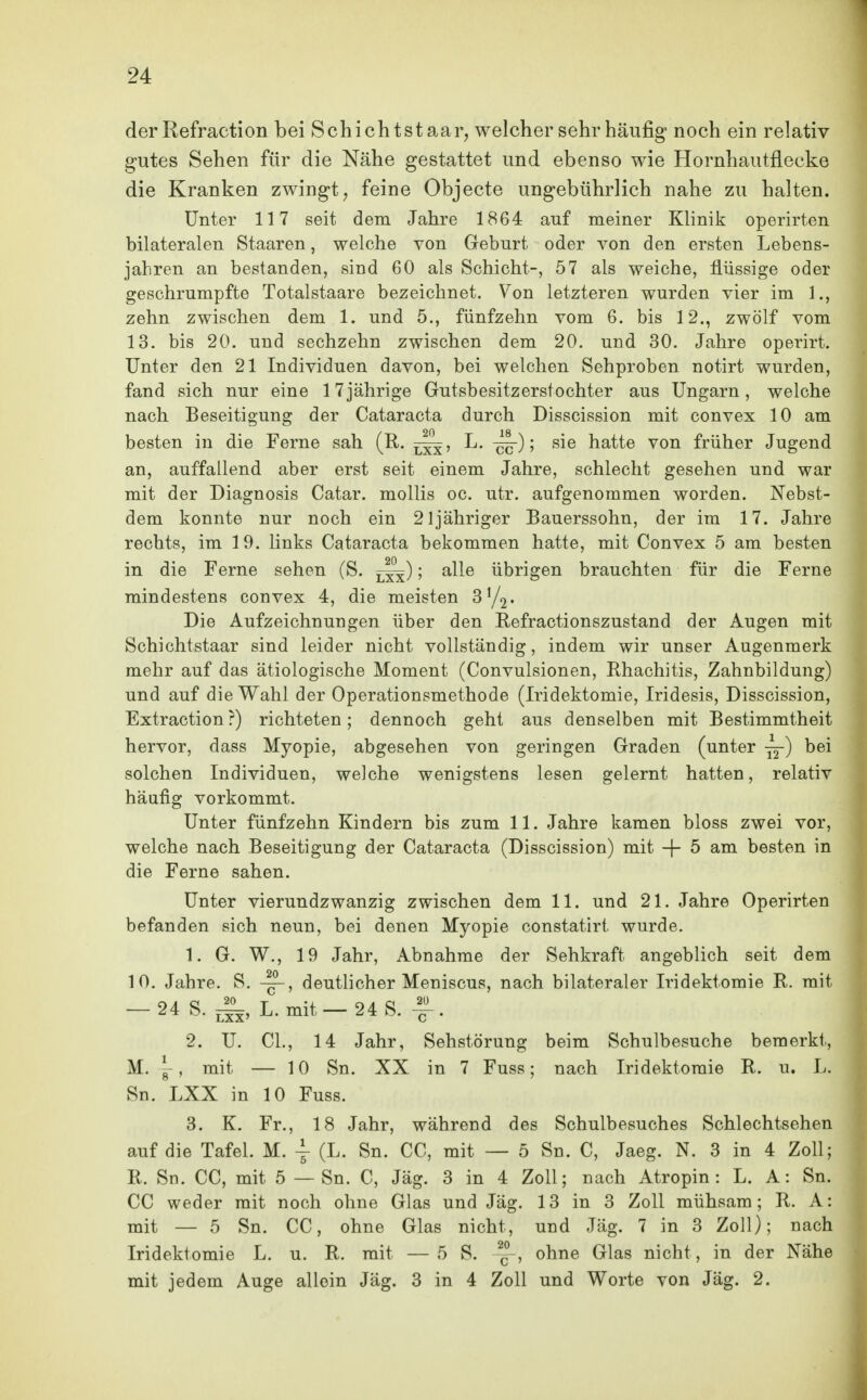 der Refraction bei Schichtstaar^ welcher sehr häufig noch ein relativ gutes Sehen für die Nähe gestattet und ebenso wie Hornhautflecke die Kranken zwingt; feine Objecte ungebührlich nahe zu halten. Unter 117 seit dem Jahre 1864 auf meiner Klinik operirten bilateralen Staaren, welche von Geburt oder von den ersten Lebens- jahren an bestanden, sind 60 als Schicht-, 57 als weiche, flüssige oder geschrumpfte Totalstaare bezeichnet. Von letzteren wurden vier im 1., zehn zwischen dem 1. und 5., fünfzehn vom 6. bis 12., zwölf vom 13. bis 20. und sechzehn zwischen dem 20. und 30. Jahre operirt. Unter den 21 Individuen davon, bei welchen Sehproben notirt wurden, fand sich nur eine 17jährige Gutsbesitzerstochter aus Ungarn, welche nach Beseitigung der Cataracta durch Disscission mit convex 10 am besten in die Ferne sah (R. L. ^); sie hatte von früher Jugend an, auffallend aber erst seit einem Jahre, schlecht gesehen und war mit der Diagnosis Catar. mollis oc. utr. aufgenommen worden. Nebst- dem konnte nur noch ein 21 jähriger Bauerssohn, der im 17. Jahre rechts, im 19. links Cataracta bekommen hatte, mit Convex 5 am besten in die Ferne sehen (S. ; alle übrigen brauchten für die Ferne mindestens convex 4, die meisten Die Aufzeichnungen über den Eefractionszustand der Augen mit Schichtstaar sind leider nicht vollständig, indem wir unser Augenmerk mehr auf das ätiologische Moment (Convulsionen, Rhachitis, Zahnbildung) und auf die Wahl der Operationsmethode (Iridektomie, Iridesis, Disscission, Extraction?) richteten; dennoch geht aus denselben mit Bestimmtheit hervor, dass Myopie, abgesehen von geringen Graden (unter ■^) bei solchen Individuen, welche wenigstens lesen gelernt hatten, relativ häufig vorkommt. Unter fünfzehn Kindern bis zum 11. Jahre kamen bloss zwei vor, welche nach Beseitigung der Cataracta (Disscission) mit -f- 5 am besten in die Ferne sahen. Unter vierundzwanzig zwischen dem 11. und 21. Jahre Operirten befanden sich neun, bei denen Myopie constatirt wurde. 1. G. W., 19 Jahr, Abnahme der Sehkraft angeblich seit dem 10. Jahre. S. deutlicher Meniscus, nach bilateraler Iridektomie R. mit -24 S. ^, L. mit-24 S.^. 2. U. CL, 14 Jahr, Sehstörung beim Schulbesuche bemerkt, M. , mit — 10 Sn. XX in 7 Fuss; nach Iridektomie R. u. L. Sn. LXX in 10 Fuss. 3. K. Fr., 18 Jahr, während des Schulbesuches Schlechtsehen auf die Tafel. M. \ (L. Sn. CC, mit — 5 Sn. C, Jaeg. N. 3 in 4 Zoll; R. Sn. CC, mit 5 — Sn. C, Jäg. 3 in 4 Zoll; nach Atropin: L. A: Sn. CC weder mit noch ohne Glas und Jäg. 13 in 3 Zoll mühsam; R. A: mit — 5 Sn. CC, ohne Glas nicht, und Jäg. 7 in 3 Zoll); nach Iridektomie L. u. R. mit —5 S. ohne Glas nicht, in der Nähe mit jedem Auge allein Jäg. 3 in 4 Zoll und Worte von Jäg. 2.