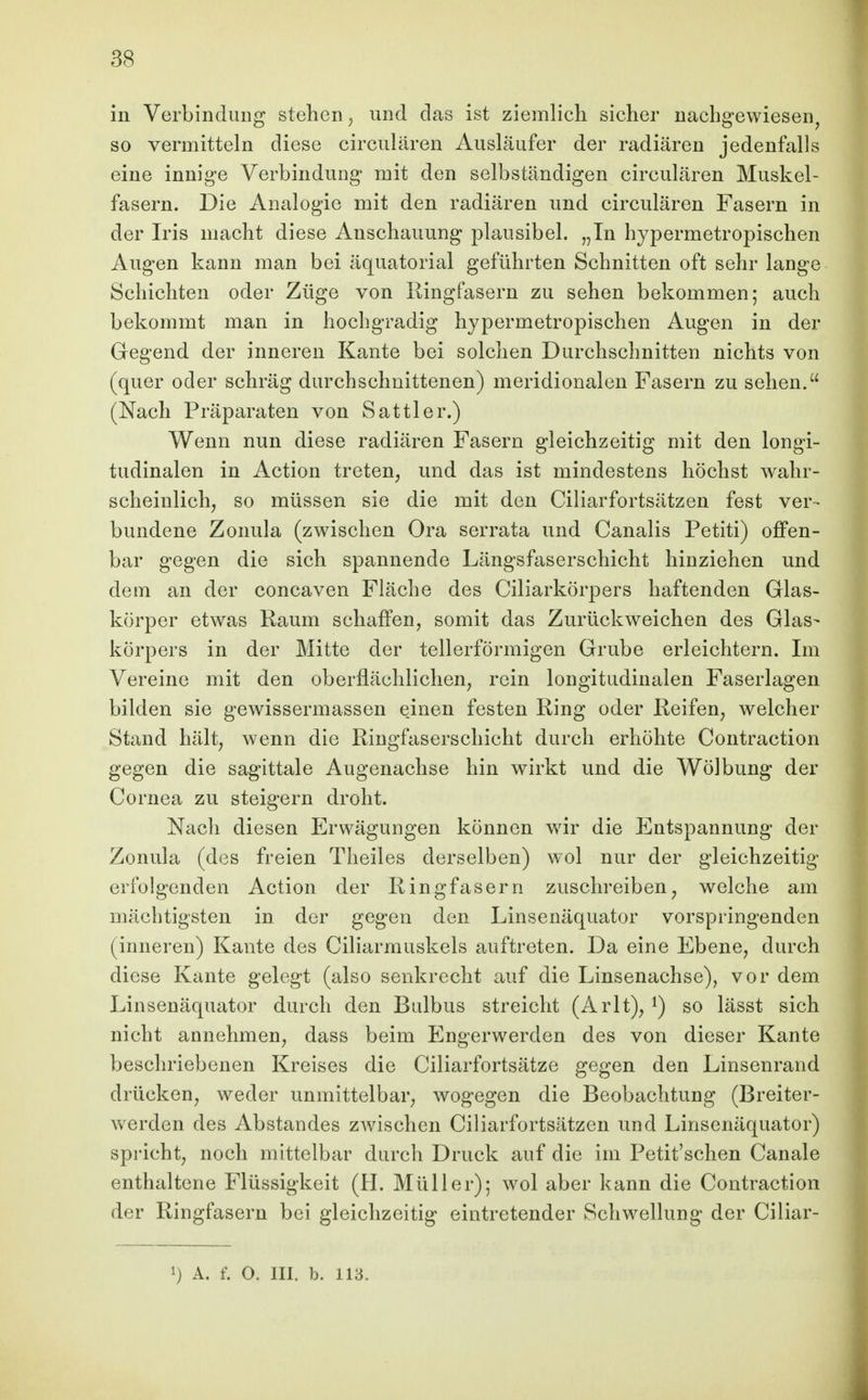 in Verbindung stehen, und das ist ziemlich sicher nachgewiesen^ so vermitteln diese circulären Ausläufer der radiären jedenfalls eine innige Verbindung mit den selbständigen circulären Muskel- fasern. Die Analogie mit den radiären und circulären Fasern in der Iris macht diese Anschauung plausibel. „In hypermetropischen Augen kann man bei äquatorial geführten Schnitten oft sehr lange Schichten oder Züge von Ringfasern zu sehen bekommen; auch bekommt man in hochgradig hypermetropischen Augen in der Gegend der inneren Kante bei solchen Durchschnitten nichts von (quer oder schräg durchschnittenen) meridionalen Fasern zu sehen. (Nach Präparaten von Sattler.) Wenn nun diese radiären Fasern gleichzeitig mit den longi- tudinalen in Action treten, und das ist mindestens höchst wahr- scheinlich, so müssen sie die mit den Ciliarfortsätzen fest ver- bundene Zonula (zwischen Ora serrata und Canalis Petiti) ojffen- bar gegen die sich spannende Längsfaserschicht hinziehen und dem an der concaven Fläche des Ciliarkörpers haftenden Glas- körper etwas Raum schaffen, somit das Zurückweichen des Glas- körpers in der Mitte der tellerförmigen Grube erleichtern. Im Vereine mit den oberflächlichen, rein longitudinalen Faserlagen bilden sie gewissermassen e.inen festen Ring oder Reifen, welcher Stand hält, wenn die Ringfaserschicht durch erhöhte Contraction gegen die sagittale Augenachse hin wirkt und die Wölbung der Cornea zu steigern droht. Nach diesen Erwägungen können wir die Entspannung der Zonula (des freien Theiles derselben) wol nur der gleichzeitig erfolgenden Action der Ring fasern zuschreiben, welche am mächtigsten in der gegen den Linsenäquator vorspringenden (inneren) Kante des Ciliarmuskels auftreten. Da eine Ebene, durch diese Kante gelegt (also senkrecht auf die Linsenachse), vor dem Linsenäquator durch den Bulbus streicht (Arlt), ^) so lässt sich nicht annehmen, dass beim Engerwerden des von dieser Kante beschriebenen Kreises die Ciliarfortsätze gegen den Linsenrand drücken, weder unmittelbar, wogegen die Beobachtung (Breiter- werden des Abstandes zwischen Ciliarfortsätzen und Linsenäquator) spricht, noch mittelbar durch Druck auf die im Petit'schen Canale enthaltene Flüssigkeit (H. Müller); wol aber kann die Contraction der Ringfasern bei gleichzeitig eintretender Schwellung der Ciliar-