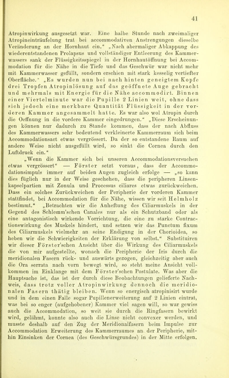 Atropinwirkung ausgesetzt war. Eine halbe Stunde nach zweimaliger Atropineinträufelung trat bei accomraodativen Anstrengungen dieselbe Veränderung an der Hornhaut ein. „Nach abermaliger Abkappung des wiederentstandenen Prolapsus und vollständiger Entleerung des Kammer- wassers sank der Flüssigkeitsspiegel in der HornhautöfFnung bei Accom- modation für die Nähe in die Tiefe und das Geschwür war nicht mehr mit Kammerwasser gefüllt, sondern erschien mit stark kesselig vertiefter Oberfläche. „Es wurden nun bei nach hinten geneigtem Kopfe drei Tropfen Atropinlösung auf das geöffn ete Auge gebracht und mehrmals mit Energie für die Nähe accommodirt. Binnen ein er Viertelminute war die Pupille 2 Linien weit, ohne dass sich jedoch eine merkbare Quantität Flüssigkeit in der vor- deren Kammer angesammelt hatte. Es war also wol Atropin durch die Oeffnung in die vordere Kammer eingedrungen. „Diese Erscheinun- gen können nur dadurch zu Stande kommen, dass der nach Abfluss des Kammerwassers sehr bedeutend verkleinerte Kammerraum sich beim Accommodationsact etwas vergrössert. Da der so entstandene Raum auf andere Weise nicht ausgefüllt wird, so sinkt die Cornea durch den Luftdruck ein. „Wenn die Kammer sich bei unseren Accommodationsversuchen etwas vergrössert — Förster setzt voraus, dass der Accommo- dationsimpuls immer auf beiden Augen zugleich erfolge — „so kann dies füglich nur in der Weise geschehen, dass die peripheren Linsen- kapselpartien mit Zonula und Processus ciliares etwas zurückweichen. Dass ein solches Zurückweichen der Peripherie der vorderen Kammer stattfindet, bei Accommodation für die Nähe, wissen wir seit Helmholz bestimmt. „Betrachten wir die Anheftung des Ciliarmuskels in der Gegend des Schlemm'schen Ganales nur als ein Schutzband oder als eine antagonistisch wirkende Vorrichtung, die eine zu starke Contrac- tionswirkung des Muskels hindert, und setzen wir das Punctum fixum des Ciliarmuskels vielmehr an seine Endigung in der Chorioidea, so heben wir die Schwierigkeiten der Erklärung von selbst. Substituiren wir dieser Förster'schen Ansicht über die Wirkung des Ciliarmuskels die von mir aufgestellte, wonach die Peripherie der Iris durch die meridionalen Fasern rück- und auswärts gezogen, gleichzeitig aber auch die Ora serrata nach vorn bewegt wird, so steht meine Ansicht voll- kommen im Einklänge mit dem Förster'schen Postulate. Was aber die Hauptsache ist, das ist der durch diese Beobachtungen gelieferte Nach- weis, dass trotz voller Atropinwirkung dennoch die meridio- nalen Fasern thätig bleiben. Wenn so energisch atropinisirt wurde und in dem einen Falle sogar Pupillenerweiterung auf 2 Linien eintrat, was bei so enger (aufgehobener) Kammer viel sagen will, so war gewiss auch die Accommodation, so weit sie durch die Eingfasern bewirkt wird, gelähmt, konnte also auch die Linse nicht convexer werden, und musste deshalb auf den Zug der Meridionalfasern beim Impulse zur Accommodation Erweiterung des Kammerraumes an der Peripherie, mit- hin Einsinken der Cornea (des Geschwürsgrundes) in der Mitte erfolgen.
