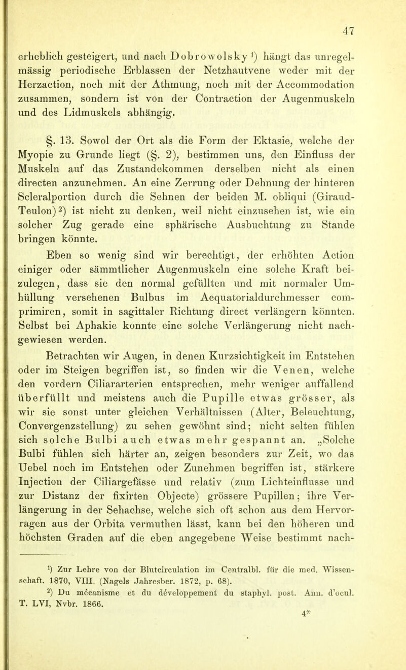 erheblich gesteigert, und nach Dobrowolsky ^) hängt das unregel- mässig periodische Erblassen der Netzhautvene weder mit der Herzaction, noch mit der Athmung, noch mit der Accommodation zusammen, sondern ist von der Contraction der Augenmuskeln und des Lidmuskels abhängig. §. 13. Sowol der Ort als die Form der Ektasie, welche der Myopie zu Grunde liegt (§» 2), bestimmen uns, den Einfluss der Muskeln auf das Zustandekommen derselben nicht als einen directen anzunehmen. An eine Zerrung oder Dehnung der hinteren Scleralportion durch die Sehnen der beiden M. obliqui (Giraud- Teulon) 2) ist nicht zu denken, weil nicht einzusehen ist, wie ein solcher Zug gerade eine sphärische Ausbuchtung zu Stande bringen könnte. Eben so wenig sind wir berechtigt, der erhöhten Action einiger oder sämmtlicher Augenmuskeln eine solche Kraft bei- zulegen, dass sie den normal gefüllten und mit normaler Um- hüllung versehenen Bulbus im Aequatorialdurchmesser com- primiren, somit in sagittaler Richtung direct verlängern könnten. Selbst bei Aphakie konnte eine solche Verlängerung nicht nach- gewiesen werden. Betrachten wir Augen, in denen Kurzsichtigkeit im Entstehen oder im Steigen begriffen ist, so finden wir die Venen, Avelche den vordem Ciliararterien entsprechen, mehr Aveniger auffallend überfüllt und meistens auch die Pupille etwas grösser, als wir sie sonst unter gleichen Verhältnissen (Alter, Beleuchtung, Convergenzstellung) zu sehen gewöhnt sind; nicht selten fühlen sich solche Bulbi auch etwas mehr gespannt an. „Solche Bulbi fühlen sich härter an, zeigen besonders zur Zeit, wo das Uebel noch im Entstehen oder Zunehmen begriffen ist, stärkere Injection der Ciliargefässe und relativ (zum Lichteinflusse und zur Distanz der fixirten Objecte) grössere Pupillen; ihre Ver- längerung in der Sehachse, welche sich oft schon aus dem Hervor- ragen aus der Orbita vermuthen lässt, kann bei den höheren und höchsten Graden auf die eben angegebene Weise bestimmt nach- Zur Lehre von der Blntcirculation im Centralbl. für die med. Wissen- schaft. 1870, VIII. (Nagels Jahresber. 1872, p. 68). 2) Du mecanisme et du developpement du staphyl. post. Ann. d'ocul. T. LVI, Nvbr. 1866. 4*