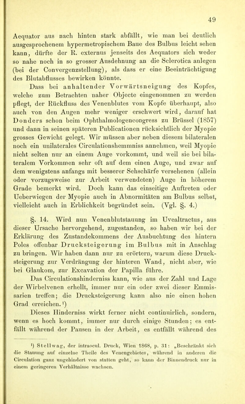 Aequator aus nach hinten stark abfällt, wie man bei deutlich ausgesprochenem hypermetropischem Baue des Bulbus leicht sehen kann, dürfte der R. externus jenseits des Aequators sich weder so nahe noch in so grosser Ausdehnung an die Sclerotica anlegen (bei der Convergenzstellung), als dass er eine Beeinträchtigung des Blutabflusses bewirken könnte. Dass bei anhaltender Vorwärtsneigung des Kopfes, welche zum Betrachten naher Objecto eingenommen zu werden pflegt, der Rückfluss des Venenblutes vom Kopfe überhaupt, also auch von den Augen mehr weniger erschwert wird, darauf hat Donders schon beim Ophthalmologencongress zu Brüssel (1857) und dann in seinen späteren Publicationen rücksichtlich der Myopie grosses Gewicht gelegt. Wir müssen aber neben diesem bilateralen noch ein unilaterales Circulationshemmniss annehmen, weil Myopie nicht selten nur an einem Auge vorkommt, und weil sie bei bila- teralem Vorkommen sehr oft auf dem einen Auge, und zwar auf dem wenigstens anfangs mit besserer Sehschärfe versehenen (allein oder vorzugsweise zur Arbeit verwendeten) Auge in höherem Grade bemerkt wird. Doch kann das einseitige Auftreten oder Ueberwiegen der Myopie auch in Abnormitäten am Bulbus selbst, vielleicht auch in Erblichkeit begründet sein. (Vgl. §. 4.) §. 14. Wird nun Venenblutstauung im Uvealtractus, aus dieser Ursache hervorgehend, zugestanden, so haben wir bei der Erklärung des Zustandekommens der Ausbuchtung des hintern Poles offenbar Drucksteigerung im Bulbus mit in Anschlag zu bringen. Wir haben dann nur zu erörtern, warum diese Druck- steigerung zur Verdrängung der hinteren Wand, nicht aber, wie bei Glaukom, zur Excavation der Papilla führe. Das Circulationshinderniss kann, wie aus der Zahl und Lage der Wirbelvenen erhellt, immer nur ein oder zwei dieser Emmis- sarien treffen; die Drucksteigerung kann also nie einen hohen Grad erreichen. ^) Dieses Hinderniss wirkt ferner nicht continuirlich, sondern, wenn es hoch kommt, immer nur durch einige Stunden; es ent- fällt während der Pausen in der Arbeit, es entfällt während des 1) Stellwag, der intraocul. Druck, Wien 1868, p. 31: „Beschränkt sich die Stauung auf einzelne Theile des Venengebietes, während in anderen die Circulation ganz ungehindert von statten geht, so kann der Binnendruck nur in einem geringeren Verhältnisse wachsen.