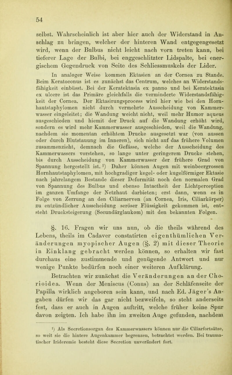 selbst. Wahrscheinlich ist aber hier auch der Widerstand in An- schlag* zu bringen, welcher der hinteren Wand entgegengesetzt wird, wenn der Bulbus nicht leicht nach vorn treten kann, bei tieferer Lage der Bulbi, bei enggeschlitzter Lidspalte, bei ener- gischem Gegendruck von Seite des Schliessmuskels der Lider. In analoger Weise kommen Ektasien an der Cornea zu Stande. Beim Keratoconus ist es zunächst das Centrum, welches an Widerstands- fähigkeit einbüsst. Bei der Keratektasia ex panno und bei Keratektasia ex ulcere ist das Primäre gleichfalls die verminderte Widerstandsfähig- keit der Cornea, Der Ektasirungsprocess wird hier wie bei den Horn- hautstaphjdomen nicht durch vermehrte Ausscheidung von Kammer- wasser eingeleitet; die Wandung weicht nicht, weil mehr Humor aqueus ausgeschieden und hiemit der Druck auf die Wandung erhöht wird, sondern es wird mehr Kammerwasser ausgeschieden, weil die Wandung, nachdem sie momentan erhöhtem Drucke ausgesetzt war (von aussen oder durch Blutstauung im Inneren), sich nicht auf das frühere Volumen zusammenzieht, demnach die Gefässe, welche der Ausscheidung des Kammerwassers vorstehen, so lange unter geringerem Drucke stehen, bis durch Ausscheidung von Kammerwasser der frühere Grad von Spannung hergestellt ist. Daher können Augen mit weinbeergrosseu Hornhautstaphylomen, mit hochgradiger kegel- oder kugelförmiger Ektasie nach jahrelangem Bestände dieser Deformität noch den normalen Grad von Spannung des Bulbus und ebenso Intactheit der Lichtperception im ganzen Umfange der Netzhaut darbieten; erst dann, wenn es in Folge von Zerrung an den Ciliarnerven (an Cornea, Iris, Ciliarkörper) zu entzündlicher Ausscheidung seröser Flüssigkeit gekommen ist, ent- steht Drucksteigerung (Secundärglaukom) mit den bekannten Folgen. §. 16. Fragen wir uns nun, ob die theils während des Lebens, theils im Cadaver constatirten eigenthümliehen Ver- änderungen myopischer Aug-en (§. 2) mit dieser Theorie in Einklang gebracht werden können, so erhalten wir fast durchaus eine zustimmende und genügende Antwort und nur wenige Punkte bedürfen noch einer weiteren Aufklärung. Betrachten wir zunächst die Veränderungen an der Cho- rioidea. Wenn der Meniscus (Conus) an der Schläfenseite der Papilla wirklich angeboren sein kann, und nach Ed. Jäger's An- gaben dürfen wir das gar nicht bezweifeln, so steht anderseits fest^ dass er auch in Augen auftritt, welche früher keine Spur davon zeigten. Ich habe ihn im zweiten Auge gefunden, nachdem Als Secretionsorg.an des Karamerwassers können nur die Ciliarfortsätze, so weit sie die hintere Augenkamnier begrenzen, betrachtet werden. Bei trauuia- tisc-her Irideremie besteht diese Secretion unverändert fort.