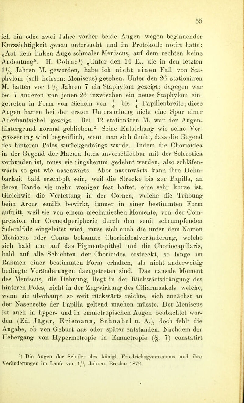 ich ein oder zwei Jalire vorher beide Augen wegen beginnender Kurzsichtigkeit genau untersucht und im Protokolle notirt hatte: „Auf dem linken Auge schmaler Meniscus, auf dem rechten keine Andeutung. H. Cohn:^) „Unter den 14 E., die in den letzten Jahren M. geworden, habe ich nicht einen Fall von Sta- phylom (soll heissen: Meniscus) gesehen. Unter den 26 stationären M. hatten vor IV2 Jahren 7 ein Staphylom gezeigt; dagegen war bei 7 anderen von jenen 26 inzwischen ein neues Staphylom ein- getreten in Form von Sicheln von ~ bis Papillenbreite; diese Augen hatten bei der ersten Untersuchung nicht eine Spur einer Aderhautsichel gezeigt. Bei 12 stationären M. war der Augen- hintergrund normal geblieben. Seine Entstehung wie seine Ver- grösserung wird begreiflich, wenn man sich denkt, dass die Gegend des hinteren Poles zurückgedrängt wurde. Indem die Chorioidea in der Gegend der Macula lutea unverschiebbar mit der Sclerotica verbunden ist, muss sie ringsherum gedehnt werden, also schläfen- wärts so gut wie nasenwärts. Aber nasenwärts kann ihre Dehn- barkeit bald erschöpft sein, weil die Strecke bis zur Papilla, an deren Rande sie mehr weniger fest haftet, eine sehr kurze ist. Gleichwie die Verfettung in der Cornea, welche die Trübung beim Arcus senilis bewirkt, immer in einer bestimmten Form auftritt, weil sie von einem mechanischen Momente, von der Com- pression der Cornealperipherie durch den senil schrumpfenden Scleralfalz eingeleitet wird, muss sich auch die unter dem Namen Meniscus oder Conus bekannte Chorioidealveränderung, welche sich bald nur auf das Pigmentepithel und die Choriocapillaris, bald auf alle Schichten der Chorioidea erstreckt, so lange im Rahmen einer bestimmten Form erhalten, als nicht anderweitig bedingte Veränderungen dazugetreten sind. Das causale Moment des Meniscus, die Dehnung, liegt in der Rückwärtsdrängung des hinteren Poles, nicht in der Zugwirkung des Ciliarmuskels welche, wenn sie überhaupt so weit rückwärts reichte, sich zunächst an der Nasenseite der Papilla geltend raachen müsste. Der Meniscus ist auch in hyper- und in emmetropischen Augen beobachtet wor- den (Ed. Jäger, Erismann, Schnabel u. A.), doch fehlt die Angabe, ob von Geburt aus oder später entstanden. Nachdem der Uebergang von Hypermetropie in Emmetropie (§. 7) constatirt ^) Die Aug-en der Schüler des königl. Friedrichsgymuasinms und ihre Verändernng-eu im Laufe von 1/'2 Jahren, Breslau 1872.