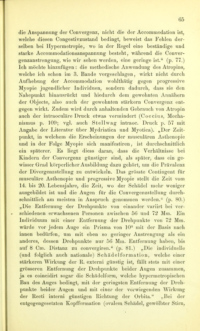 die Anspannung der Convergenz, nicht die der Accommodation ist, welche diesen Cong-estivzustand bedingt, beweist das Fehlen der- selben bei Hypermetropie, wo in der Regel eine beständige und starke Accommodationsanspannung besteht, während die Conver- genzanstrengung, wie wir sehen werden, eine geringe ist. (p. 77.) Ich möchte hinzufügen: die methodische Anwendung des Atropins, welche ich schon im 3. Bande vorgeschlagen, wirkt nicht durch Aufhebung der Accommodation wohlthätig gegen progressive Myopie jugendlicher Individuen, sondern dadurch, dass sie den Nahepunkt hinausrückt und hiedurch dem gewohnten Annähern der Objecto, also auch der gewohnten stärkern Convergenz ent- gegen wirkt. Zudem wird durch anhaltenden Gebrauch von Atropin auch der intraoculäre Druck etwas vermindert (Coccius, Mecha- nismus p. 109; vgl. auch Stellwag intraoc. Druck p. 57 mit Angabe der Literatur über Mydriatica und Myotica). „Der Zeit- punkt, in welchem die Erscheinungen der musculären Asthenopie und in der Folge Myopie sich manifestiren, ist durchschnittlich ein späterer. Es liegt diess daran, dass die Verhältnisse bei Kindern der Convergenz günstiger sind, als später, dass ein ge- wisser Grad körperlicher Ausbildung dazu gehört, um die Prävalenz der Divergenzstellung zu entwickeln. Das grösste Contingent für musculäre Asthenopie und progressive Myopie stellt die Zeit vom 14. bis 20. Lebensjahre, die Zeit, wo der Schädel mehr weniger ausgebildet ist und die Augen für die Convergenzstellung durch- schnittlich am meisten in Anspruch genommen werden. (p. 80.) „Die Entfernung der Drehpunkte von einander variirt bei ver- schiedenen erwachsenen Personen zwischen 56 und 72 Mm. Ein Individuum mit einer Entfernung der Drehpunkte von 72 Mm. würde vor jedem Auge ein Prisma von 10*^ mit der Basis nach innen bedürfen, um mit eben so geringer Anstrengung als ein anderes, dessen Drehpunkte nur 56 Mm. Entfernung haben, bis auf 8 Cm. Distanz zu convergiren. (p. 81.) „Die individuelle (und folglich auch nationale) Schädelformation, welche einer stärkeren Wirkung der R. externi günstig ist, fällt stets mit einer grösseren Entfernung der Drehpunkte beider Augen zusammen, ja es coincidirt sogar die Schädelform, welche hypermetropischen Bau des Auges bedingt, mit der geringsten Entfernung der Dreh- punkte beider Augen und mit einer der vorwiegenden Wirkung der Recti interni günstigen Richtung der Orbita. „Bei der entgegengesetzten Kopfformation (ovalem Schädel, gewölbter Stirn,