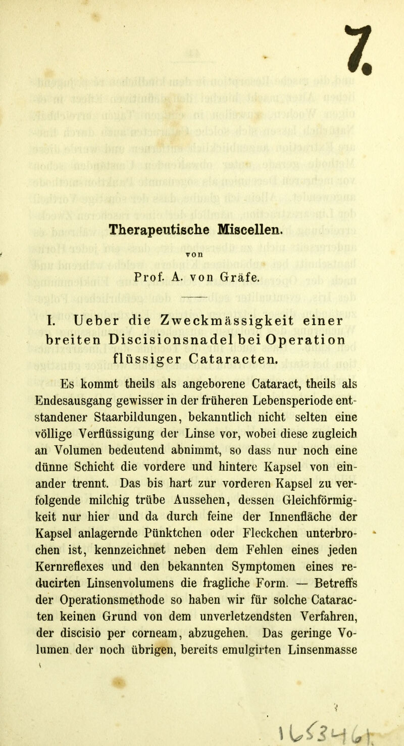 7. Therapeutische Miscellen. von Prof. A. von Gräfe. I. Ueber die Zweckmässigkeit einer breiten Discisionsnadel bei Operation flüssiger Cataracten. Es kommt theils als angeborene Cataract, theils als Endesausgang gewisser in der früheren Lebensperiode ent- standener Staarbildungen, bekanntlich nicht selten eine völlige Verflüssigung der Linse vor, wobei diese zugleich an Volumen bedeutend abnimmt, so dass nur noch eine dünne Schicht die vordere und hintere Kapsel von ein- ander trennt. Das bis hart zur vorderen Kapsel zu ver- folgende milchig trübe Aussehen, dessen Gleichförmig- keit nur hier und da durch feine der Innenfläche der Kapsel anlagernde Pünktchen oder Fleckchen unterbro- * chen ist, kennzeichnet neben dem Fehlen eines jeden Kernreflexes und den bekannten Symptomen eines re- ducirten Linsenvolumens die fragliche Form. — Betreffs der Operationsmethode so haben wir für solche Catarac- ten keinen Grund von dem unverletzendsten Verfahren, der discisio per corneam, abzugehen. Das geringe Vo- lumen der noch übrigen, bereits emulgirten Linsenmasse V