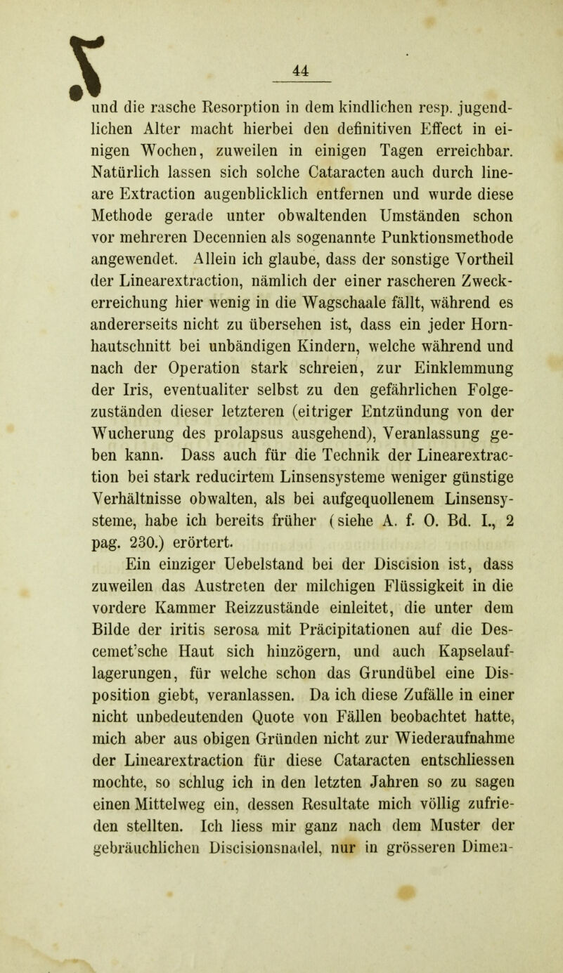 X — und die rasche Resorption in dem kindlichen resp. jugend- lichen Alter macht hierbei den definitiven Effect in ei- nigen Wochen, zuweilen in einigen Tagen erreichbar. Natürlich lassen sich solche Cataracten auch durch line- are Extraction augenblicklich entfernen und wurde diese Methode gerade unter obwaltenden Umständen schon vor mehreren Decennien als sogenannte Punktionsmethode angewendet. Allein ich glaube, dass der sonstige Vortheil der Linearextraction, nämlich der einer rascheren Zweck- erreichung hier wenig in die Wagschaale fällt, während es andererseits nicht zu übersehen ist, dass ein jeder Horn- hautschnitt bei unbändigen Kindern, welche während und nach der Operation stark schreien, zur Einklemmung der Iris, eventualiter selbst zu den gefährlichen Folge- zuständen dieser letzteren (eitriger Entzündung von der Wucherung des prolapsus ausgehend), Veranlassung ge- ben kann. Dass auch für die Technik der Linearextrac- tion bei stark reducirtem Linsensysteme weniger günstige Verhältnisse obwalten, als bei aufgequollenem Linsensy- steme, habe ich bereits früher (siehe A. f. 0. Bd. L, 2 pag. 230.) erörtert. Ein einziger Uebelstand bei der Discision ist, dass zuweilen das Austreten der milchigen Flüssigkeit in die vordere Kammer Reizzustände einleitet, die unter dem Bilde der iritis serosa mit Präcipitationen auf die Des- cemet'sche Haut sich hinzögern, und auch Kapselauf- lagerungen, für welche schon das Grundübel eine Dis- position giebt, veranlassen. Da ich diese Zufälle in einer nicht unbedeutenden Quote von Fällen beobachtet hatte, mich aber aus obigen Gründen nicht zur Wiederaufnahme der Linearextraction für diese Cataracten entschliessen mochte, so schlug ich in den letzten Jahren so zu sagen einen Mittelweg ein, dessen Resultate mich völlig zufrie- den stellten. Ich liess mir ganz nach dem Muster der gebräuchlichen Discisionsnadel, nur in grösseren Dirnen-