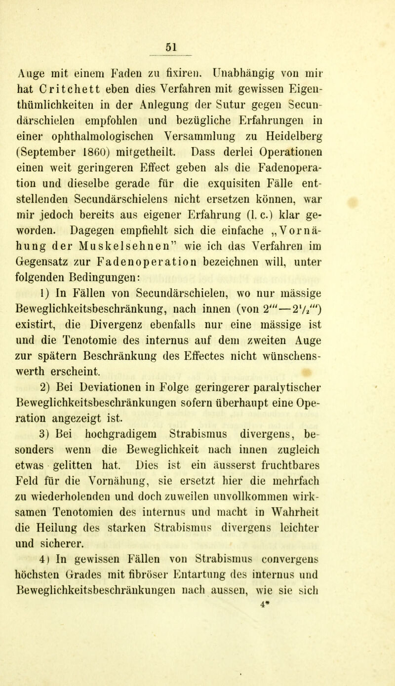 Auge mit einem Faden zu fixiren. Unabhängig von mir hat Critchett eben dies Verfahren mit gewissen Eigen- tümlichkeiten in der Anlegung der Sutur gegen Secun- därschielen empfohlen und bezügliche Erfahrungen in einer ophthalmologischen Versammlung zu Heidelberg (September 1860) mitgetheilt. Dass derlei Operationen einen weit geringeren Effect geben als die Fadenopera- tion und dieselbe gerade für die exquisiten Fälle ent- stellenden Secundärschielens nicht ersetzen können, war mir jedoch bereits aus eigener Erfahrung (1. c.) klar ge- worden. Dagegen empfiehlt sich die einfache „Vornä- hung der Muskelsehnen wie ich das Verfahren im Gegensatz zur Fadenoperation bezeichnen will, unter folgenden Bedingungen: 1) In Fällen von Secundärschielen, wo nur massige Beweglichkeitsbeschränkung, nach innen (von 2'—27*') existirt, die Divergenz ebenfalls nur eine mässige ist und die Tenotomie des internus auf dem zweiten Auge zur spätem Beschränkung des Effectes nicht wünschens- werth erscheint. 2) Bei Deviationen in Folge geringerer paralytischer Beweglichkeitsbeschränkungen sofern überhaupt eine Ope- ration angezeigt ist. 3) Bei hochgradigem Strabismus divergens, be- sonders wenn die Beweglichkeit nach innen zugleich etwas gelitten hat. Dies ist ein äusserst fruchtbares Feld für die Vornähung, sie ersetzt hier die mehrfach zu wiederholenden und doch zuweilen unvollkommen wirk- samen Tenotomien des internus und macht in Wahrheit die Heilung des starken Strabismus divergens leichter und sicherer. 4) In gewissen Fällen von Strabismus convergens höchsten Grades mit fibröser Entartung des internus und Beweglichkeitsbeschränkungen nach aussen, wie sie sich 4*