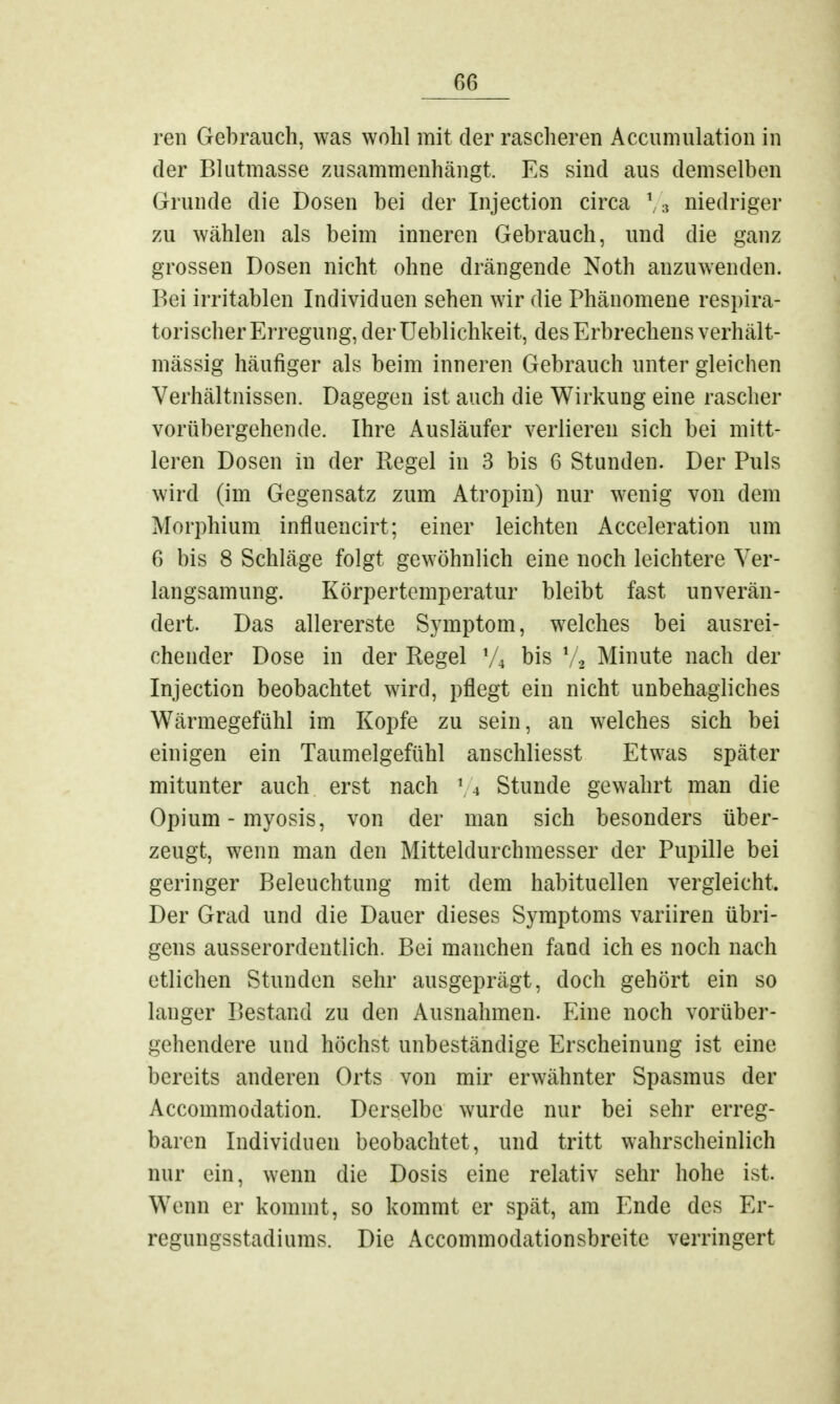 ren Gebrauch, was wohl mit der rascheren Accumulation in der Blutmasse zusammenhängt. Es sind aus demselben Grunde die Dosen bei der Injection circa l/a niedriger zu wählen als beim inneren Gebrauch, und die ganz grossen Dosen nicht ohne drängende Noth anzuwenden. Bei irritablen Individuen sehen wir die Phänomene respira- torischer Erregung, der Ueblichkeit, des Erbrechens verhält- mässig häufiger als beim inneren Gebrauch unter gleichen Verhältnissen. Dagegen ist auch die Wirkung eine rascher vorübergehende. Ihre Ausläufer verlieren sich bei mitt- leren Dosen in der Regel in 3 bis 6 Stunden. Der Puls wird (im Gegensatz zum Atropin) nur wenig von dem Morphium influencirt; einer leichten Acceleration um 6 bis 8 Schläge folgt gewöhnlich eine noch leichtere Ver- langsamung. Körpertemperatur bleibt fast unverän- dert. Das allererste Symptom, welches bei ausrei- chender Dose in der Regel y4 bis V« Minute nach der Injection beobachtet wird, pflegt ein nicht unbehagliches Wärmegefühl im Kopfe zu sein, an welches sich bei einigen ein Taumelgefühl anschliesst Etwas später mitunter auch erst nach 1 4 Stunde gewahrt man die Opium - myosis, von der man sich besonders über- zeugt, wenn man den Mitteldurchmesser der Pupille bei geringer Beleuchtung mit dem habituellen vergleicht. Der Grad und die Dauer dieses Symptoms variiren übri- gens ausserordentlich. Bei manchen fand ich es noch nach etlichen Stunden sehr ausgeprägt, doch gehört ein so langer Bestand zu den Ausnahmen. Eine noch vorüber- gehendere und höchst unbeständige Erscheinung ist eine bereits anderen Orts von mir erwähnter Spasmus der Accommodation. Derselbe wurde nur bei sehr erreg- baren Individuen beobachtet, und tritt wahrscheinlich nur ein, wenn die Dosis eine relativ sehr hohe ist. Wenn er kommt, so kommt er spät, am Ende des Er- regungsstadiums. Die Accommodationsbreite verringert