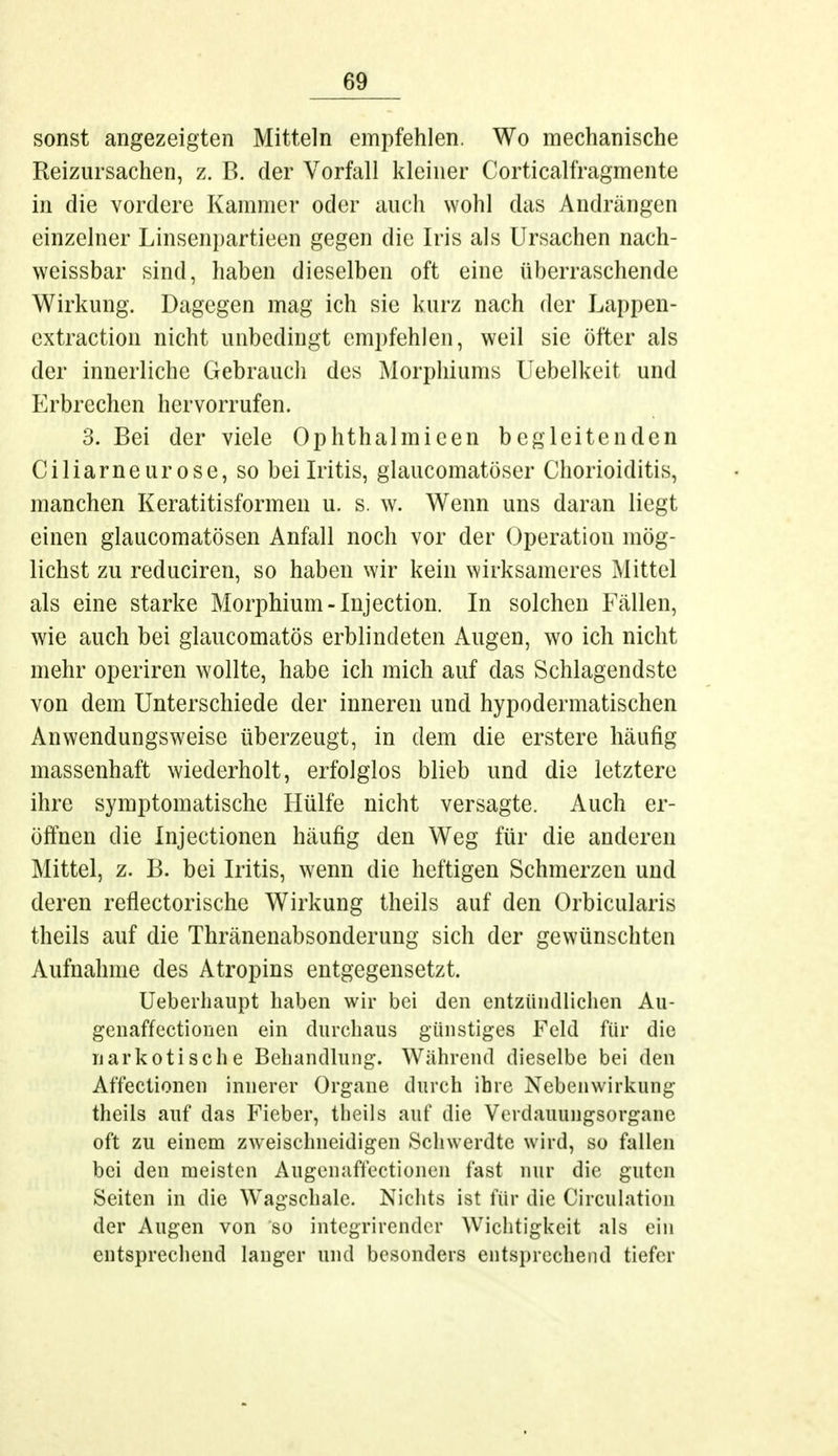 sonst angezeigten Mitteln empfehlen. Wo mechanische Reizursachen, z. B. der Vorfall kleiner Corticalfragmente in die vordere Kammer oder auch wohl das Andrängen einzelner Linsenpartieen gegen die Iris als Ursachen nach- weissbar sind, haben dieselben oft eine überraschende Wirkung. Dagegen mag ich sie kurz nach der Lappen- extraction nicht unbedingt empfehlen, weil sie öfter als der innerliche Gebrauch des Morphiums Uebelkeit und Erbrechen hervorrufen. 3. Bei der viele Ophthalmicen begleitenden Ciliarneurose, so bei Iritis, glaukomatöser Chorioiditis, manchen Keratitisformen u. s. w. Wenn uns daran liegt einen glaueomatösen Anfall noch vor der Operation mög- lichst zu reduciren, so haben wir kein wirksameres Mittel als eine starke Morphium-Injection. In solchen Fällen, wie auch bei glaueomatös erblindeten Augen, wo ich nicht mehr operiren wollte, habe ich mich auf das Schlagendste von dem Unterschiede der inneren und hypodermatischen Anwendungsweise überzeugt, in dem die erstere häufig massenhaft wiederholt, erfolglos blieb und die letztere ihre symptomatische Hülfe nicht versagte. Auch er- öffnen die Injectionen häufig den Weg für die anderen Mittel, z. B. bei Iritis, wenn die heftigen Schmerzen und deren reflectorische Wirkung theils auf den Orbicularis theils auf die Thränenabsonderung sich der gewünschten Aufnahme des Atropins entgegensetzt. Ueberhaupt haben wir bei den entzündlichen Au- genaffectionen ein durchaus günstiges Feld für die narkotische Behandlung. Während dieselbe bei den Affectionen innerer Organe durch ihre Nebenwirkung theils auf das Fieber, theils auf die Verdauungsorganc oft zu einem zweischneidigen Schwerdte wird, so fallen bei den meisten Augenaffectionen fast nur die guten Seiten in die Wagschale. Nichts ist für die Circulation der Augen von so integrirender Wichtigkeit als ein entsprechend langer und besonders entsprechend tiefer