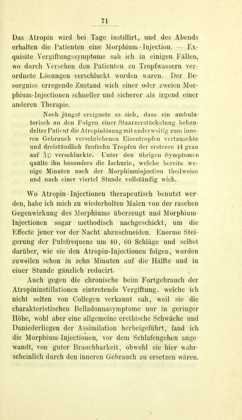 Das Atropin wird bei Tage instillirt, und des Abends erhalten die Patienten eine Morphium - Injection. — Ex- quisite Yergiftungssymptome sah ich in einigen Fällen, wo durch Versehen den Patienten zu Tropfwassern ver- ordnete Lösungen verschluckt worden waren. Der Be- sorgniss erregende Zustand wich einer oder zweien Mor- phium-Injectionen schneller und sicherer als irgend einer anderen Therapie. Noch jüngst ereignete es sich, dass ein ambula- torisch an den Folgen einer Staarzeratückelung behan- delter Patient die Atropinlösung mit anderweitig zum inne- ren Gebrauch verschriebenen Eisentropfen vertauschte und dreistündlich fünfzehn Tropfen der ersteren (4 grau auf 3;) verschluckte. Unter den übrigen Symptomen quälte ihn besonders die Ischurie, welche bereits we- nige Minuten nach der Morphiuminjection theilweise und nach einer viertel Stunde vollständig wich. Wo Atropin-Injectionen therapeutisch benutzt wer- den, habe ich mich zu wiederholten Malen von der raschen Gegenwirkung des Morphiums überzeugt und Morphium Injectionen sogar methodisch nachgeschickt, um die Effecte jener vor der Nacht abzuschneiden. Enorme Stei- gerung der Pulsfrequenz um 40, GO Schläge und selbst darüber, wie sie den Atropin-Injectionen folgen, wurden zuweilen schon in zehn Minuten auf die Hälfte und in einer Stunde gänzlich reducirt. Auch gegen die chronische beim Fortgebrauch der Atropininstillationen eintretende Vergiftung, welche ich nicht selten von Collegen verkannt sah, weil sie die charakteristischen Belladonnasymptome nur in geringer Höhe, wohl aber eine allgemeine erethische Schwäche und Daniederliegen der Assimilation herbeigeführt; fand ich die Morphium-Injectionen, vor dem Schlafengehen ange- wandt, von guter Brauchbarkeit, obwohl sie hier wahr- scheinlich durch den inneren Gebrauch zu ersetzen wären.