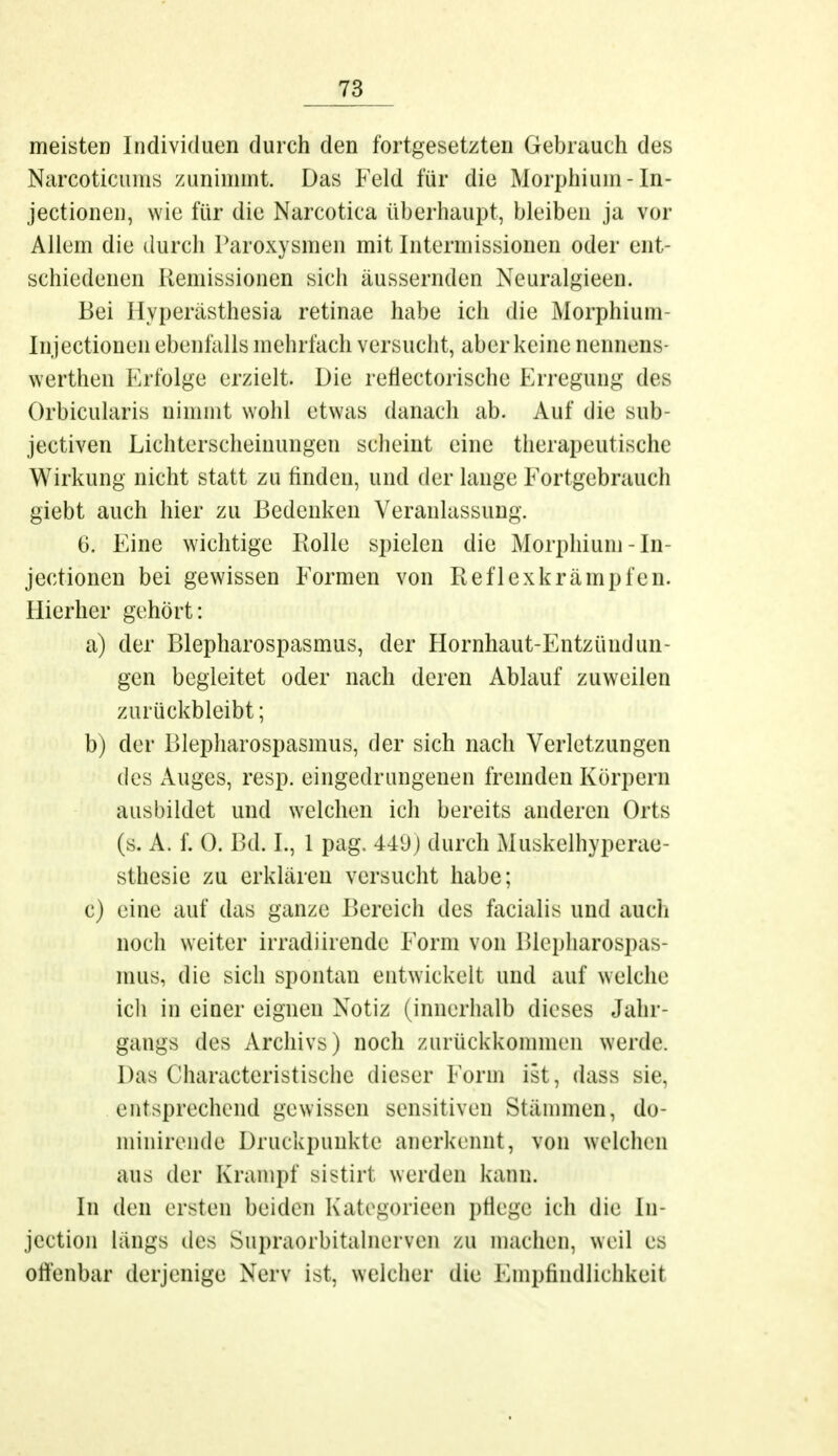 meisten Individuen durch den fortgesetzten Gebrauch des Narcoticums zunimmt. Das Feld für die Morphium -In- jectionen, wie für die Narcotica überhaupt, bleiben ja vor Allem die durch Paroxysmen mit Intermissionen oder ent- schiedenen Remissionen sich äussernden Neuralgieen. Bei Hyperästhesia retinae habe ich die Morphium- Injectionen ebenfalls mehrfach versucht, aber keine nennens- werthen Erfolge erzielt. Die reflektorische Erregung des Orbicularis nimmt wohl etwas danach ab. Auf die sub- jectiven Lichterscheinungen scheint eine therapeutische Wirkung nicht statt zu finden, und der lauge Fortgebrauch giebt auch hier zu Bedenken Veranlassung. 6. Eine wichtige Bolle spielen die Morphium-In- jectionen bei gewissen Formen von Reflexkrämpfen. Hierher gehört: a) der Blepharospasmus, der Hornhaut-Entzündun- gen begleitet oder nach deren Ablauf zuweilen zurückbleibt; b) der Blepharospasmus, der sich nach Verletzungen des Auges, resp. eingedrungenen fremden Körpern ausbildet und welchen ich bereits anderen Orts (s. A. f. 0. Bd. L, 1 pag. 449) durch Muskelhyperac- sthesie zu erklären versucht habe; c) eine auf das ganze Bereich des facialis und auch noch weiter irradiirende Form von Blepharospas- mus, die sich spontan entwickelt und auf welche ich in einer eignen Notiz (innerhalb dieses Jahr- gangs des Archivs) noch zurückkommen werde. Das Characteristische dieser Form ist , dass Bie, entsprechend gewissen sensitiven Stämmen, do- minirende Druckpunkte anerkennt, von welchen aus der Krampf sistirl werden kann. In den ersten beiden Kategorieen pflege ich die In- jection längs des Supraorbitalncrvcn zu machen, weil es offenbar derjenige Nerv ist, weicher die Empfindlichkeit
