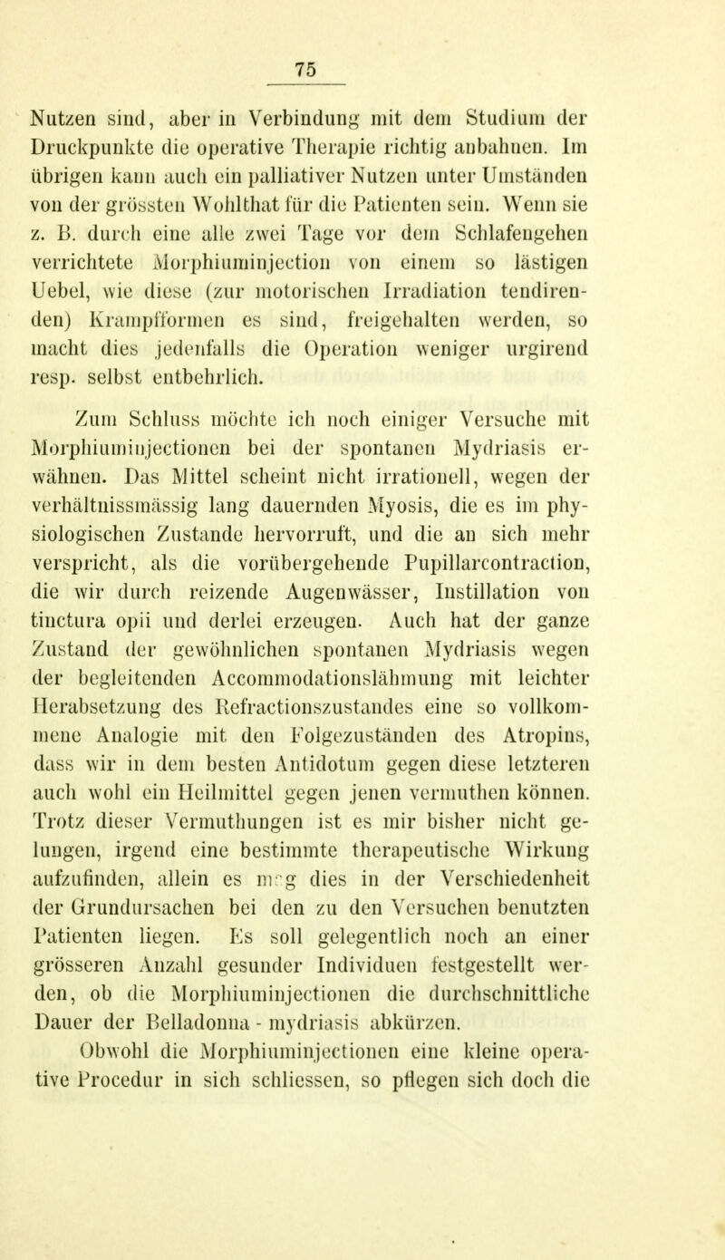 Nutzen sind, aber in Verbindung mit dem Studium der Druckpunkte die operative Therapie richtig anbahnen. Im übrigen kann auch ein palliativer Nutzen unter Umständen von der grössten Wohlthat für die Patienten sein. Wenn sie z. B. durch eine alle zwei Tage vor dem Schlafengehen verrichtete Moiphiuminjection von einem so lästigen Uebel, wie diese (zur motorischen Irradiation tendiren- den) Krampfformen es sind, freigehalten werden, so macht dies jedenfalls die Operation weniger urgirend resp. selbst entbehrlich. Zum Schluss möchte ich noch einiger Versuche mit Morphiuminjectionen bei der spontanen Mydriasis er- wähnen. Das Mittel scheint nicht irrationell, wegen der verhältuissmässig lang dauernden Myosis, die es im phy- siologischen Zustande hervorruft, und die an sich mehr verspricht, als die vorübergehende Pupillarcontraction, die wir durch reizende Augenwässer, Instillation von tinetura opii und derlei erzeugen. Auch hat der ganze Zustand der gewöhnlichen spontanen Mydriasis wegen der begleitenden Accommodationslähmung mit leichter Herabsetzung des Refractionszustandes eine so vollkom- mene Analogie mit den Folgezuständen des Atropins, dass wir in dem besten Antidotum gegen diese letzteren auch wohl ein Heilmittel gegen jenen vennuthen können. Trotz dieser Vermuthungen ist es mir bisher nicht ge- lungen, irgend eine bestimmte therapeutische Wirkung aufzufinden, allein es mr.g dies in der Verschiedenheit der Grundursachen bei den zu den Versuchen benutzten Patienten liegen. Es soll gelegentlich noch an einer grösseren Anzahl gesunder Individuen festgestellt wei- den, ob die Morphiuminjectionen die durchschnittliche Dauer der Belladonna - mvdriasis abkürzen. Obwohl die Morphiuminjectionen eine kleine opera- tive Procedur in sich schliessen, so pflegen sich doch die