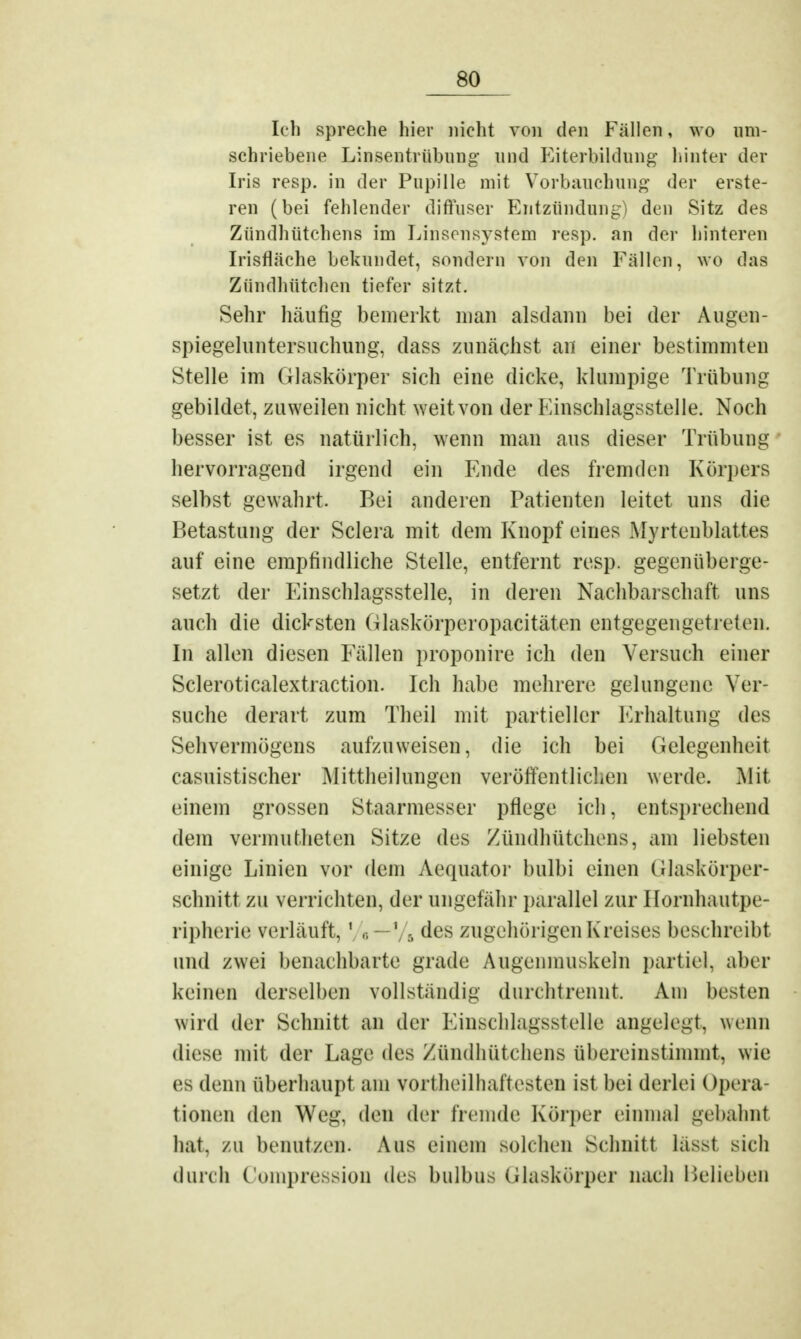 Ich spreche hier nicht von den Fällen, wo um- schriebene Linsentrübung und Eiterbildung' hinter der Iris resp. in der Pupille mit Vorbauchung der erste- ren (bei fehlender diffuser Entzündung) den Sitz des Zündhütchens im Linsensystem resp. an der hinteren Irisfläche bekundet, sondern von den Fällen, wo das Zündhütchen tiefer sitzt. Sehr häufig bemerkt man alsdann bei der Augen- spiegeluntersuchung, dass zunächst an einer bestimmten Stelle im Glaskörper sich eine dicke, klumpige Trübung gebildet, zuweilen nicht weit von der Einschlagsstelle. Noch besser ist es natürlich, wenn man aus dieser Trübung hervorragend irgend ein Ende des fremden Korpers selbst gewahrt. Bei anderen Patienten leitet uns die Betastung der Sclera mit dem Knopf eines Myrtenblattes auf eine empfindliche Stelle, entfernt resp. gegenüberge- setzt der Einschlagsstelle, in deren Nachbarschaft uns auch die dicksten Glaskörperopacitäten entgegengetreten. In allen diesen Fällen proponire ich den Versuch einer Scleroticalextraction. Ich habe mehrere gelungene Ver- suche derart zum Theil mit partieller Erhaltung des Sehvermögens aufzuweisen, die ich bei Gelegenheit casuistischer Mittheilungen veröffentlichen werde. Mit einem grossen Staarmesser pflege ich, entsprechend dem vermutheten Sitze des Zündhütchens, am liebsten einige Linien vor dem Aequator bulbi einen Glaskörper- schnitt zu verrichten, der ungefähr parallel zur Hornhautpe- ripherie verläuft,1 „ — \ 5 des zugehörigen Kreises beschreibt und zwei benachbarte grade Augenmuskeln partiel. aber keinen derselben vollständig durchtrennt Am besten wird der Schnitt an der Einschlagsstelle angelegt, wenn diese mit der Lage des Zündhütchens übereinstimmt, wie es denn überhaupt am Vortheilhaftesten ist bei derlei I Opera- tionen den Weg. den der fremde Körper einmal gebahnt bat. zu benutzen. Ans einem solchen Schnitt tässl sieh durch Compression des bulbus Glaskörper nach Belieben