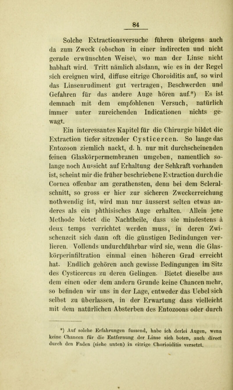 Solche Extractionsversuche führen übrigens auch da zum Zweck (obschon in einer indirecten und nicht gerade erwünschten Weise), wo man der Linse nicht habhaft wird. Tritt nämlich alsdann, wie es in der Regel sich ereignen wird, diffuse eitrige Choroiditis auf, so wird das Linsenrudiment gut vertragen, Beschwerden und Gefahren für das andere Auge hören auf*) Es ist demnach mit dem empfohlenen Versuch, natürlich immer unter zureichenden Indicationen nichts ge- wagt, Ein interessantes Kapitel für die Chirurgie bildet die Extraction tiefersitzender Cysticercen. So lange das Entozoon ziemlich nackt, d. h. nur mit durchscheinenden feinen Glaskörpermembranen umgeben, namentlich so- lange noch Aussicht auf Erhaltung der Sehkraft vorhanden ist, scheint mir die früher beschriebene Extraction durch die Cornea offenbar am geratensten, denn bei dem Scleral- schnitt, so gross er hier zur sicheren Zweckerreichung nothwendig ist, wird man nur äusserst selten etwas an- deres als ein phthisisches Auge erhalten. Allein jene Methode bietet die Nachtheile, dass sie mindestens a deux temps verrichtet werden muss, in deren Zwi- schenzeit sich dann oft die günstigen Bedindungen ver- lieren. Vollends undurchführbar wird sie, wenn die Glas- körperinfiltration einmal einen höheren Grad erreicht hat. Endlich gehören auch gewisse Bedingungen im Sitz des Cysticercus zu deren Gelingen. Bietet dieselbe aus dem einen oder dem andern Grunde keine Chancen mehr, so befinden wir uns in der Lage, entweder das Uebel sich selbst zu überlassen, in der Erwartung dass vielleicht mit dem natürlichen Absterben des Entozoons oder durch *) Auf solche Erfahrungen fussend, habe ich derlei Augen, wenn keine Chancen für die Entfernung der Linse sich boten, auch direct durch den Faden (siehe unten) in eitrige Chorioiditis versetzt.