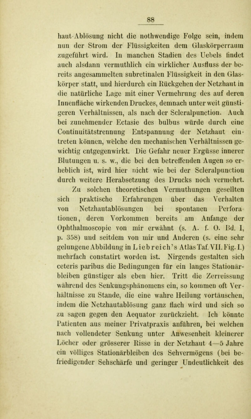 haut Ablösung nicht die nothwendige Folge sein, indem nun der Strom der Flüssigkeiten dem Glaskörperraum zugeführt wird. In manchen Stadien des Uebcls findet auch alsdann vermuthlich ein wirklicher Ausfiuss der be- reits angesammelten subretinalen Flüssigkeit in den Glas- körper statt, und hierdurch ein Rückgehen der Netzhaut in die natürliche Lage mit einer Vermehrung des auf deren Innenfläche wirkenden Druckes, demnach unter weit günsti- geren Verhältnissen, als nach der Scleralpunction. Auch bei zunehmender Ectasie des bulbus würde durch eine Continuitätstrennung Entspannung der Netzhaut ein- treten können, welche den mechanischen Verhältnissen ge- wichtig entgegenwirkt. Die Gefahr neuer Ergüsse innerer Blutungen u. s. w., die bei den betreffenden Augen so er- heblich ist, wird hier nicht wie bei der Scleralpunction durch weitere Herabsetzung des Drucks noch vermehrt. Zu solchen theoretischen Vcrmuthungcn gesellten sich praktische Erfahrungen über das Verhalten von Netzhautablösungen bei spontanen Perfora tionen, deren Vorkommen bereits am Anfange der Ophthalmoscopie von mir erwähnt (s. A. f. 0. Bd. I, p. 358) und seitdem von mir und Anderen (s. eine sehr gelungene Abbildung in Lieb r eich's Atlas Taf. VII. Fig. I.) mehrfach constatirt worden ist. Nirgends gestalten sich ceteris paribus die Bedingungen für ein langes Stationär- bleiben günstiger als eben hier. Tritt die Zerreißsung während des Senkungsphänomens ein, so kommen oft Ver- hältnisse zu Stande, die eine wahre Heilung vortäuschen, indem die Netzhautablösung ganz flach wird und sich so zu sagen gegen den Aequator zurückzieht. Ich könnte Patienten aus meiner Privatpraxis anführen, bei welchen nach vollendeter Senkung unter Anwesenheit kleinerer Löcher oder grösserer Hisse in der Netzhaut 4—5 Jahre ein völliges Stationärbleiben des Sehvermögens (bei be- friedigender Sehschärfe und geringer Undeutlichkeit des