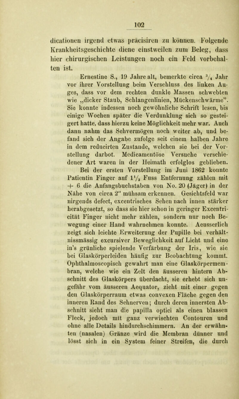 dicationen irgend etwas präcisircn zu können. Folgentie Krankheitsgesehichte diene einstweilen zum Beleg, dass hier chirurgischen Leistungen noch ein Feld vorbehal- ten ist. Ernestine S., 19 Jahre alt, bemerkte circa % Jahr vor ihrer Vorstellung beim Verschluss des linken Au- ges, dass vor dem rechten dunkle Massen schwebten wie ,,dicker Staub, Schlangenlinien, Mückenschwärme. Sie konnte indessen noch gewöhnliche Schrift lesen, bis einige Wochen später die Verdunklung sich so gestei- gert hatte, dass hierzu keine Möglichkeit mehr war. Auch dann nahm das Sehvermögen noch weiter ab, und be- fand sich der Angabe zufolge seit einem halben Jahre in dem reducirten Zustande, welchen sie bei der Vor- stellung darbot. Medicamentöse Versuche verschie- dener Art waren in der Heimath erfolglos geblieben. Bei der ersten Vorstellung im Juni 1862 konnte Patientin Finger auf 1% Fuss Entfernung zählen mit 4- 6 die Anfangsbuchstaben von No. 20 (Jäger) in der Nähe von circa 2 mühsam erkennen. Gesichtsfeld war nirgends defect, excentrisches Sehen nach innen stärker herabgesetzt, so dass sie hier schon in geringer Excentri- cität Finger nicht mehr zählen, sondern nur noch Be- wegung einer Hand wahrnehmen konnte. Aeusserlich zeigt sich leichte Erweiterung der Pupille bei verhält- nissmässig excursiver Beweglichkeit auf Licht und eine in's grünliche spielende Verfärbung der Iris, wie sie bei Glaskörperleiden häufig zur Beobachtung kommt. Ophthalmoscopisch gewahrt man eine Glaskörpermem- bran, welche wie ein Zelt den äusseren hintern Ab- schnitt des Glaskörpers überdacht, sie erhebt sich un- gefähr vom äusseren Aequator, zieht mit einer gegen den Glaskörperraum etwas convexen Fläche gegen den inneren Rand des Sehnerven; durch deren innersten Ab- schnitt sieht man die papilla optici als einen blassen Fleck, jedoch mit ganz verwischten Contouren und ohne alle Details hindurchschimmern. An der erwähn- ten (nasalen) Gränze wird die Membran dünner und lösst sich in ein System feiner Streifen, die durch