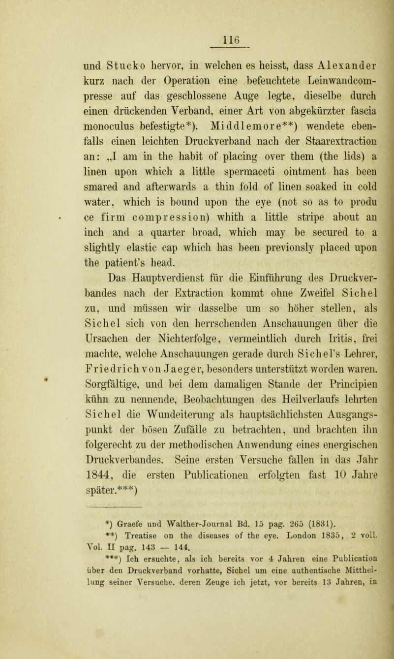 und Stucko hervor, in welchen es heisst, dass Alexander kurz nach der Operation eine befeuchtete Leinwandcom- presse auf das geschlossene Auge legte, dieselbe durch einen drückenden Verband, einer Art von abgekürzter fascia monoculus befestigte*). Middlemore**) wendete eben- falls einen leichten Druckverband nach der Staarextraction an: „I am in the habit of placing over them (the lids) a linen upon which a little spermaceti ointment has been smared and afterwards a thin fold of linen soaked in cold water, which is bound upon the eye (not so as to produ ce firm compression) whith a little stripe about an inch and a quarter broad, which may be secured to a slightly elastic cap which has been previonsly placed upon the patient's head. Das Hauptverdienst für die Einführung des Druckver- bandes nach der Extraction kommt ohne Zweifel Sichel zu, und müssen wir dasselbe um so höher stellen, als Sichel sich von den herrschenden Anschauungen über die Ursachen der Mchterfolge, vermeintlich durch Iritis, frei machte, welche Anschauungen gerade durch Siehe Ts Lehrer, Friedrich von Jaeger, besonders unterstützt worden waren. Sorgfältige, und bei dem damaligen Stande der Principien kühn zu nennende, Beobachtungen des Heilveiiaufs lehrten Sichel die Wundeiterung als hauptsächlichsten Ausgangs- punkt der bösen Zufälle zu betrachten, und brachten ihn folgerecht zu der methodischen Anwendung eines energischen Druckverbandes. Seine ersten Versuche fallen in das Jahr 1844, die ersten Publicationen erfolgten fast 10 Jahre später.***) *) Graefe und Walther-Journal Bd. 15 pag. 265 (1831). **) Treatise on the diseases of the eye. London 1835, 2 voll. Vol. II pag. 143 — 144. ***) Ich ersuchte, als ich bereits vor 4 Jahren eine Publication über den Druckverband vorhatte, Sichel um eine authentische Mitthei- lung seiner Versuche, deren Zeuge ich jetzt, vor bereits 13 Jahren, in