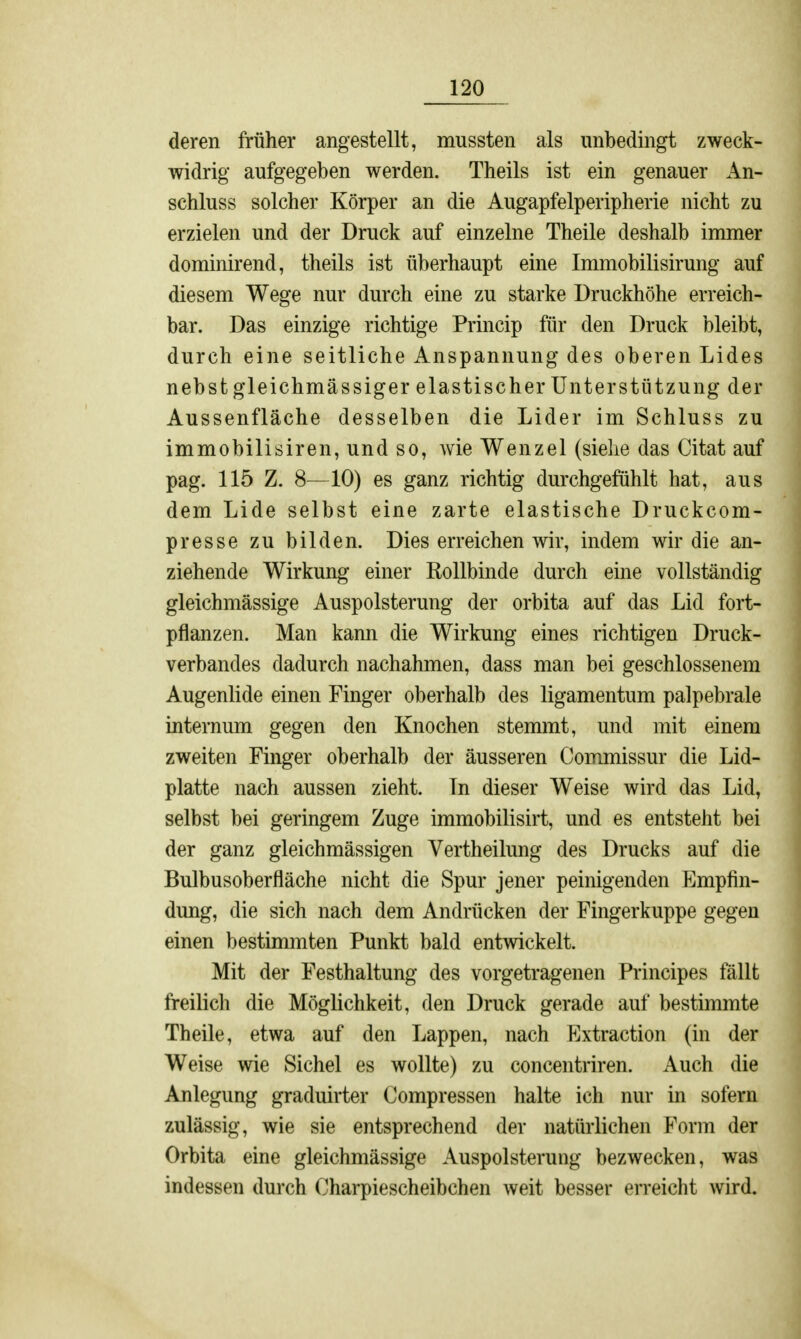 deren früher angestellt, mussten als unbedingt zweck- widrig aufgegeben werden. Theils ist ein genauer An- schluss solcher Körper an die Augapfelperipherie nicht zu erzielen und der Druck auf einzelne Theile deshalb immer dominirend, theils ist überhaupt eine Immobilisirung auf diesem Wege nur durch eine zu starke Druckhöhe erreich- bar. Das einzige richtige Princip für den Druck bleibt, durch eine seitliche Anspannung des oberen Lides nebst gleichmässiger elastischer Unterstützung der Aussenfläche desselben die Lider im Schluss zu immobilisiren, und so, wie Wenzel (siehe das Citat auf pag. 115 Z. 8—10) es ganz richtig durchgefühlt hat, aus dem Lide selbst eine zarte elastische Druckcom- presse zu bilden. Dies erreichen wir, indem wir die an- ziehende Wirkung einer Rollbinde durch eine vollständig gleichmässige Auspolsterung der orbita auf das Lid fort- pflanzen. Man kann die Wirkung eines richtigen Druck- verbandes dadurch nachahmen, dass man bei geschlossenem Augenlide einen Finger oberhalb des ligamentum palpebrale internum gegen den Knochen stemmt, und mit einem zweiten Finger oberhalb der äusseren Commissur die Lid- platte nach aussen zieht. In dieser Weise wird das Lid, selbst bei geringem Zuge immobilisirt, und es entsteht bei der ganz gleichmässigen Vertheilung des Drucks auf die Bulbusoberfläche nicht die Spur jener peinigenden Empfin- dung, die sich nach dem Andrücken der Fingerkuppe gegen einen bestimmten Punkt bald entwickelt. Mit der Festhaltung des vorgetragenen Principes fällt freilich die Möglichkeit, den Druck gerade auf bestimmte Theile, etwa auf den Lappen, nach Extraction (in der Weise wie Sichel es wollte) zu concentriren. Auch die Anlegung graduirter Compressen halte ich nur in sofern zulässig, wie sie entsprechend der natürlichen Form der Orbita eine gleichmässige Auspolsterung bezwecken, was indessen durch Charpiescheibchen weit besser erreicht wird.