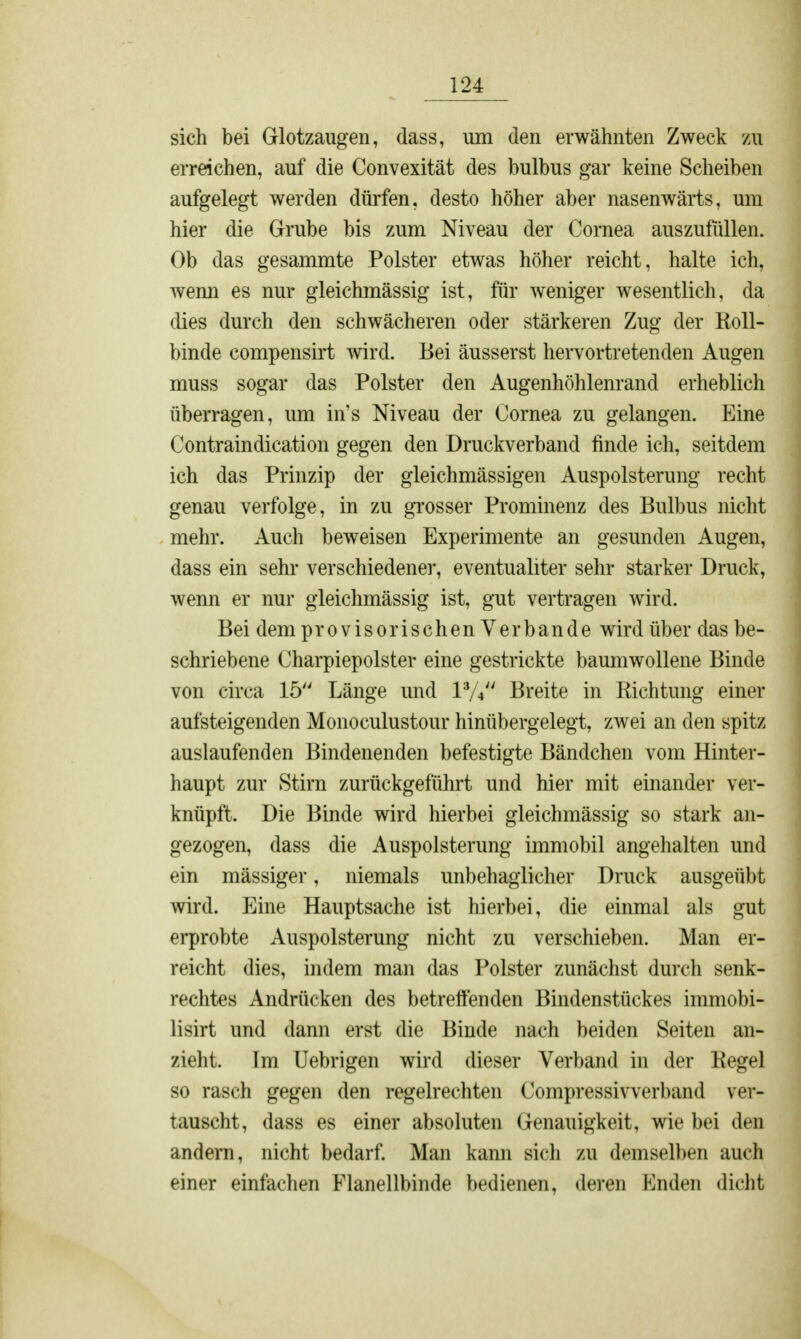 sich bei Glotzaugen, dass, um den erwähnten Zweck zu erreichen, auf die Convexität des bulbus gar keine Scheiben aufgelegt werden dürfen, desto höher aber nasenwärts, um hier die Grube bis zum Niveau der Cornea auszufüllen. Ob das gesammte Polster etwas höher reicht, halte ich, wemi es nur gleichmässig ist, für weniger wesentlich, da dies durch den schwächeren oder stärkeren Zug der Roll- binde compensirt wird. Bei äusserst hervortretenden Augen muss sogar das Polster den Augenhöhlenrand erheblich überragen, um in's Niveau der Cornea zu gelangen. Eine Contraindication gegen den Druckverband finde ich, seitdem ich das Prinzip der gleichmässigen Auspolsterung recht genau verfolge, in zu grosser Prominenz des Bulbus nicht mehr. Auch beweisen Experimente an gesunden Augen, dass ein sehr verschiedener, eventualiter sehr starker Druck, wenn er nur gleichmässig ist, gut vertragen wird. Bei dem provisorischen Verbände wird über das be- schriebene Charpiepolster eine gestrickte baumwollene Binde von circa 15 Länge und V/ Breite in Richtung einer aufsteigenden Monoculustour hinübergelegt, zwei an den spitz auslaufenden Bindenenden befestigte Bändchen vom Hinter- haupt zur Stirn zurückgeführt und hier mit einander ver- knüpft. Die Binde wird hierbei gleichmässig so stark an- gezogen, dass die Auspolsterung immobil angehalten und ein mässiger, niemals unbehaglicher Druck ausgeübt wird. Eine Hauptsache ist hierbei, die einmal als gut erprobte Auspolsterung nicht zu verschieben. Man er- reicht dies, indem man das Polster zunächst durch senk- rechtes Andrücken des betreffenden Bindenstückes immobi- lisirt und dann erst die Binde nach beiden Seiten an- zieht. Im Uebrigen wird dieser Verband in der Regel so rasch gegen den regelrechten Compressivverband ver- tauscht, dass es einer absoluten Genauigkeit, wie bei den andern, nicht bedarf. Man kann sich zu demselben auch einer einfachen Flanellbinde bedienen, deren Enden dicht