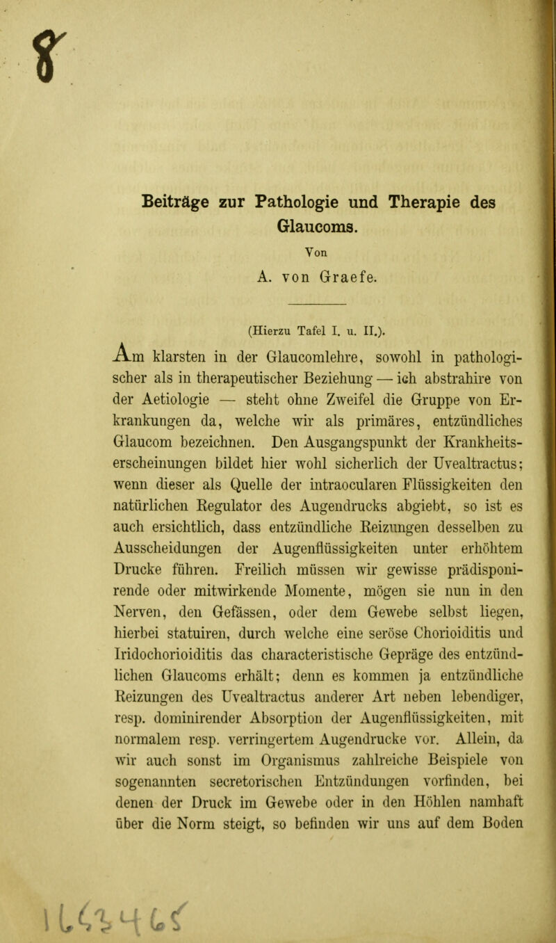 Beiträge zur Pathologie und Therapie des Glaucoms. Von A. von Graefe. (Hierzu Tafel I. u. II.). Am klarsten in der Glaucomlehre, sowohl in pathologi- scher als in therapeutischer Beziehung — ich abstrahire von der Aetiologie — steht ohne Zweifel die Gruppe von Er- krankungen da, welche wir als primäres, entzündliches Glaucom bezeichnen. Den Ausgangspunkt der Krankheits- erscheinungen bildet hier wohl sicherlich der Uvealtractus; wenn dieser als Quelle der intraocularen Flüssigkeiten den natürlichen Regulator des Augendrucks abgiebt, so ist es auch ersichtlich, dass entzündliche Reizungen desselben zu Ausscheidungen der Augenflüssigkeiten unter erhöhtem Drucke führen. Freilich müssen wir gewisse prädisponi- rende oder mitwirkende Momente, mögen sie nun in den Nerven, den Gefässen, oder dem Gewebe selbst liegen, hierbei statuiren, durch welche eine seröse Chorioiditis und Iridochorioiditis das characteristische Gepräge des entzünd- lichen Glaucoms erhält; denn es kommen ja entzündliche Reizungen des Uvealtractus anderer Art neben lebendiger, resp. dominirender Absorption der Augenflüssigkeiten, mit normalem resp. verringertem Augendrucke vor. Allein, da wir auch sonst im Organismus zahlreiche Beispiele von sogenannten secretorischen Entzündungen vorfinden, bei denen der Druck im Gewebe oder in den Höhlen namhaft über die Norm steigt, so befinden wir uns auf dem Boden