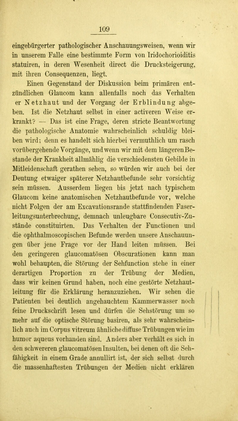 eingebürgerter pathologischer Anschauungsweisen, wenn wir in unserem Falle eine bestimmte Form von Iridochorioiditis statuiren, in deren Wesenheit direct die Drucksteigerung, mit ihren Consequenzen, liegt. Einen Gegenstand der Diskussion beim primären ent- zündlichen Glaucom kann allenfalls noch das Verhalten er Netzhaut und der Vorgang der Erblindung abge- ben. Ist die Netzhaut selbst in einer activeren Weise er- krankt? — Das ist eine Frage, deren stricte Beantwortung die pathologische Anatomie wahrscheinlich schuldig blei- ben wird; denn es handelt sich hierbei vermuthlich um rasch vorübergehende Vorgänge, und wenn wir mit dem längerenBe- stande der Krankheit allmählig die verschiedensten Gebilde in Mitleidenschaft gerathen sehen, so würden wir auch bei der Deutung etwaiger späterer Netzhautbefunde sehr vorsichtig sein müssen. Ausserdem liegen bis jetzt nach typischem Glaucom keine anatomischen Netzhautbefunde vor, welche nicht Folgen der am Excavationsrande stattfindenden Faser- leitungsunterbrechung, demnach unleugbare Consecutiv-Zu- stände constituirten. Das Verhalten der Functionen und die ophthalmoscopischen Befunde werden unsere Anschauun- gen über jene Frage vor der Hand leiten müssen. Bei den geringeren glaucomatösen Obscurationen kann man wohl behaupten, die Störung der Sehfunction stehe in einer derartigen Proportion zu der Trübung der Medien, dass wir keinen Grund haben, noch eine gestörte Netzhaut- leitung für die Erklärung heranzuziehen. Wir sehen die Patienten bei deutlich angehauchtem Kammerwasser noch feine Druckschrift lesen und dürfen die Sehstörung um so mehr auf die optische Störung basiren, als sehr wahrschein- lich auch im Corpus vitreum ähnliche diffuse Trübungen wie im hunior aqueus vorhanden sind. Anders aber verhält es sich in den schwereren glaucomatösen Insulten, bei denen oft die Seh- fähigkeit in einem Grade annullirt ist, der sich selbst durch die massenhaftesten Trübungen der Medien nicht erklären