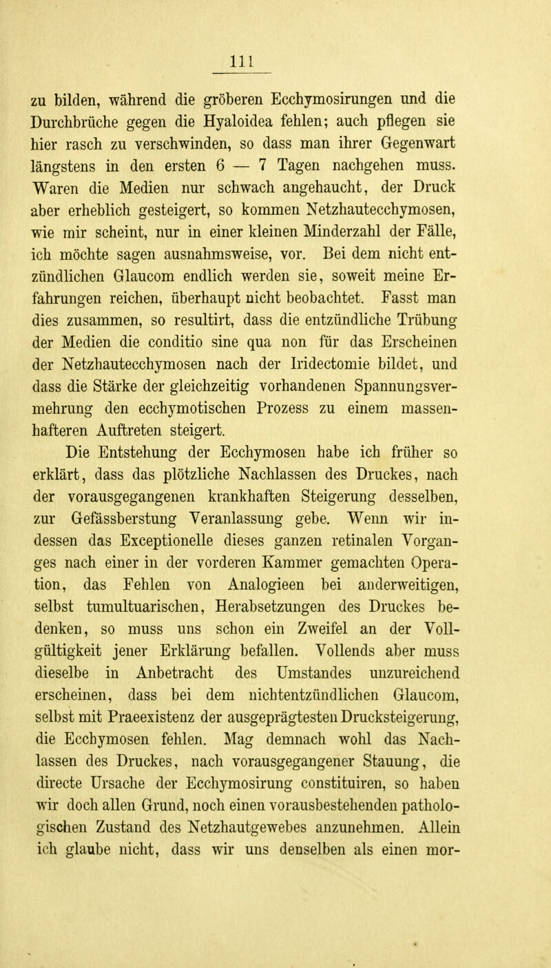 zu bilden, während die gröberen Ecchymosirungen und die Durchbrüche gegen die Hyaloidea fehlen; auch pflegen sie hier rasch zu verschwinden, so dass man ihrer Gegenwart längstens in den ersten 6 — 7 Tagen nachgehen muss. Waren die Medien nur schwach angehaucht, der Druck aber erheblich gesteigert, so kommen Netzhautecchymosen, wie mir scheint, nur in einer kleinen Minderzahl der Fälle, ich möchte sagen ausnahmsweise, vor. Bei dem nicht ent- zündlichen Glaucom endlich werden sie, soweit meine Er- fahrungen reichen, überhaupt nicht beobachtet. Fasst man dies zusammen, so resultirt, dass die entzündliche Trübung der Medien die conditio sine qua non für das Erscheinen der Netzhautecchymosen nach der Iridectomie bildet, und dass die Stärke der gleichzeitig vorhandenen Spannungsver- mehrung den ecchymotischen Prozess zu einem massen- hafteren Auftreten steigert. Die Entstehung der Ecchymosen habe ich früher so erklärt, dass das plötzliche Nachlassen des Druckes, nach der vorausgegangenen krankhaften Steigerung desselben, zur Gefässberstung Veranlassung gebe. Wenn wir in- dessen das Exceptionelle dieses ganzen retinalen Vorgan- ges nach einer in der vorderen Kammer gemachten Opera- tion, das Fehlen von Analogieen bei anderweitigen, selbst tumultuarischen, Herabsetzungen des Druckes be- denken, so muss uns schon ein Zweifel an der Voll- gültigkeit jener Erklärung befallen. Vollends aber muss dieselbe in Anbetracht des Umstandes unzureichend erscheinen, dass bei dem nichtentzündlichen Glaucom, selbst mit Praeexistenz der ausgeprägtesten Drucksteigerimg, die Ecchymosen fehlen. Mag demnach wohl das Nach- lassen des Druckes, nach vorausgegangener Stauung, die directe Ursache der Ecchymosirung constituiren, so haben wir doch allen Grund, noch einen vorausbestehenden patholo- gischen Zustand des Netzhautgewebes anzunehmen. Allein ich glaube nicht, dass wir uns denselben als einen mor-