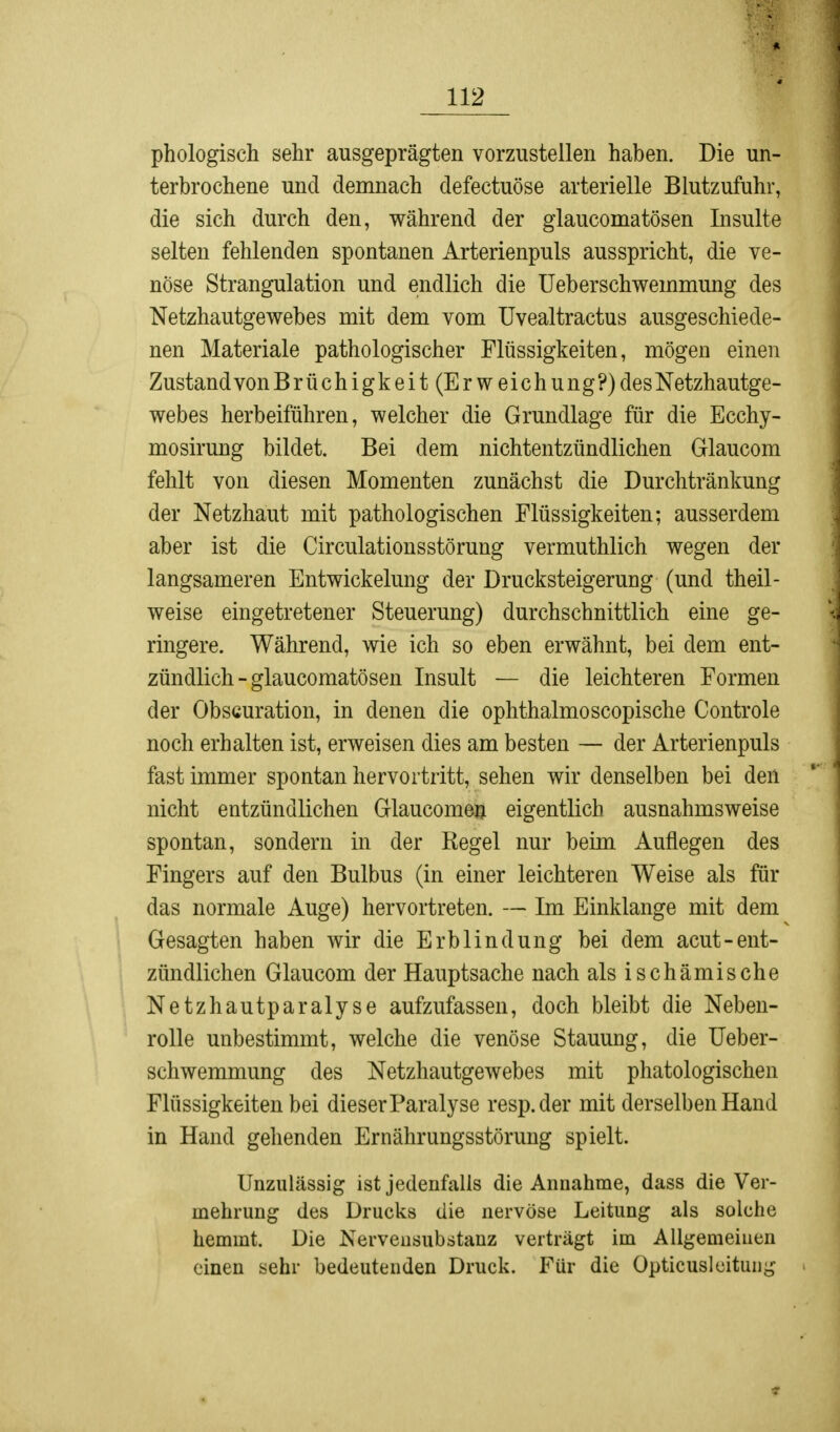 phologisch sehr ausgeprägten vorzustellen haben. Die un- terbrochene und demnach defectuöse arterielle Blutzufuhr, die sich durch den, während der glaucomatösen Insulte selten fehlenden spontanen Arterienpuls ausspricht, die ve- nöse Strangulation und endlich die Ueberschwemmung des Netzhautgewebes mit dem vom Uvealtractus ausgeschiede- nen Materiale pathologischer Flüssigkeiten, mögen einen Zustand von Brüchigkeit (Erweichung?) des Netzhautge- webes herbeiführen, welcher die Grundlage für die Ecchy- mosirung bildet. Bei dem nichtentzündlichen Glaucom fehlt von diesen Momenten zunächst die Durchtränkung der Netzhaut mit pathologischen Flüssigkeiten; ausserdem aber ist die Circulationsstörung vermuthlich wegen der langsameren Entwickelung der Drucksteigerung (und theil- weise eingetretener Steuerung) durchschnittlich eine ge- ringere. Während, wie ich so eben erwähnt, bei dem ent- zündlich - glaucomatösen Insult — die leichteren Formen der Obscuration, in denen die ophthalmoscopische Controle noch erhalten ist, erweisen dies am besten — der Arterienpuls fast immer spontan hervortritt, sehen wir denselben bei den nicht entzündlichen Glaucomen eigentlich ausnahmsweise spontan, sondern in der Regel nur beim Auflegen des Fingers auf den Bulbus (in einer leichteren Weise als für das normale Auge) hervortreten. — Im Einklänge mit dem Gesagten haben wir die Erblindung bei dem acut-ent- zündlichen Glaucom der Hauptsache nach als ischämische Netzhautparalyse aufzufassen, doch bleibt die Neben- rolle unbestimmt, welche die venöse Stauung, die Ueber- schwemmung des Netzhautgewebes mit phatologischen Flüssigkeiten bei dieser Paralyse resp.der mit derselben Hand in Hand gehenden Ernährungsstörung spielt. Unzulässig ist jedenfalls die Annahme, dass die Ver- mehrung des Drucks die nervöse Leitung als solche hemmt. Die Nervensubstanz verträgt im Allgemeinen einen sehr bedeutenden Druck. Für die Opticusleitung
