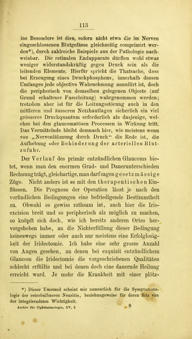 ins Besondere ist dies, sofern nicht etwa die im Nerven eingeschlossenen Blutgefässe gleichzeitig comprimirt wer- den*), durch zahlreiche Beispiele aus der Pathologie nach- weisbar. Die retinalen Endapparate dürften wohl etwas weniger widerstandskräftig gegen Druck sein als die leitenden Elemente. Hierfür spricht die Thatsache, dass bei Erzeugung eines Druckphosphens, innerhalb dessen Umfanges jede objective Wahrnehmung annullirt ist, doch die peripherisch von demselben gelegenen Objecte (auf Grund erhaltener Faserleitung) wahrgenommen werden; trotzdem aber ist für die Leitungsstörung auch in den mittleren und äusseren Netzhautlagen sicherlich ein viel grösseres Druckquantum erforderlich als dasjenige, wel- ches bei den glaucomatösen Processen in Wirkung tritt. Das Vermittelnde bleibt demnach hier, wie meistens wenn von • „Nervenlähmung durch Druck die Rede ist, die Aufhebung oder Behinderung der arteriellen Blut- zu f u h r. Der Verlauf des primär entzündlichen Glaucoms bie- tet, wenn man den enormen Grad- und Dauerunterschieden Rechnung trägt, gleichartige, man darf sagen gesetz massige Züge. Nicht anders ist es mit den therapeutischen Ein- flüssen. Die Prognose der Operation lässt je nach den vorfindlichen Bedingungen eine befriedigende Bestimmtheit zu. Obwohl es gewiss rathsam ist, auch hier die Iris- excision breit und so peripherisch als möglich zu machen, so knüpft sich doch, wie ich bereits anderen Ortes her- vorgehoben habe, an die Nichterfüllung dieser Bedingung keineswegs immer oder auch nur meistens eine Erfolglosig- keit der Iridectomie. Ich habe eine sehr grosse Anzahl von Augen gesehen, an denen bei exquisit entzündlichem Glaucom die Iridectomie die vorgeschriebenen Qualitäten schlecht erfüllte und bei denen doch eine dauernde Heilung erreicht ward. Je mehr die Krankheit mit einer plötz- *) Dieser Umstand scheint mir namentlich für die Symptomato- logie der retrobulbaeren Neuritis, beziehungsweise für deren Sitz von der integrirendsten Wichtigkeit. Archiv für Ophthalmologie, XV, 3 8