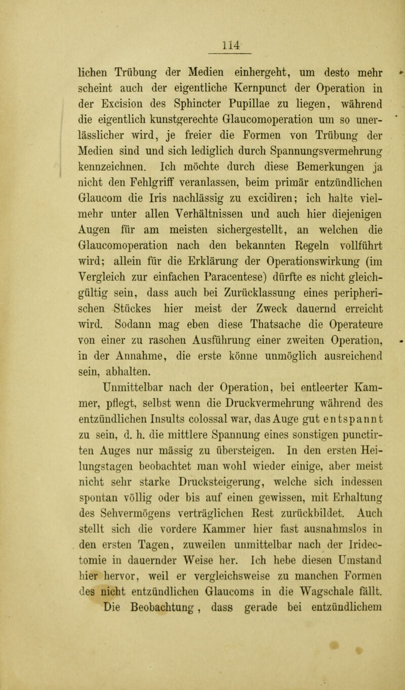 liehen Trübung der Medien einhergeht, um desto mehr scheint auch der eigentliche Kernpunct der Operation in der Excision des Sphincter Pupillae zu liegen, während die eigentlich kunstgerechte Glaucomoperation um so uner- lässlicher wird, je freier die Formen von Trübung der Medien sind und sich lediglich durch Spannungsvermehrung kennzeichnen. Ich möchte durch diese Bemerkungen ja nicht den Fehlgriff veranlassen, beim primär entzündlichen Glaucom die Iris nachlässig zu excidiren; ich halte viel- mehr unter allen Verhältnissen und auch hier diejenigen Augen für am meisten sichergestellt, an welchen die Glaucomoperation nach den bekannten Regeln vollführt wird; allein für die Erklärung der Operations Wirkung (im Vergleich zur einfachen Paracentese) dürfte es nicht gleich- gültig sein, dass auch bei Zurücklassung eines peripheri- schen Stückes hier meist der Zweck dauernd erreicht wird. Sodann mag eben diese Thatsache die Operateure von einer zu raschen Ausführung einer zweiten Operation, in der Annahme, die erste könne unmöglich ausreichend sein, abhalten. Unmittelbar nach der Operation, bei entleerter Kam- mer, pflegt, selbst wenn die Druckvermehrung während des entzündlichen Insults colossal war, das Auge gut entspannt zu sein, d. h. die mittlere Spannung eines sonstigen punetir- ten Auges nur massig zu übersteigen. In den ersten Hei- lungstagen beobachtet man wohl wieder einige, aber meist nicht sehr starke Drucksteigerung, welche sich indessen spontan völlig oder bis auf einen gewissen, mit Erhaltung des Sehvermögens verträglichen Rest zurückbildet. Auch stellt sich die vordere Kammer hier fast ausnahmslos in den ersten Tagen, zuweilen unmittelbar nach der Iridec- lomie in dauernder Weise her. Ich hebe diesen Umstand liier hervor, weil er vergleichsweise zu manchen Formen des nicht entzündlichen Glaucoms in die Wagschale fällt. Die Beobachtung, dass gerade bei entzündlichem