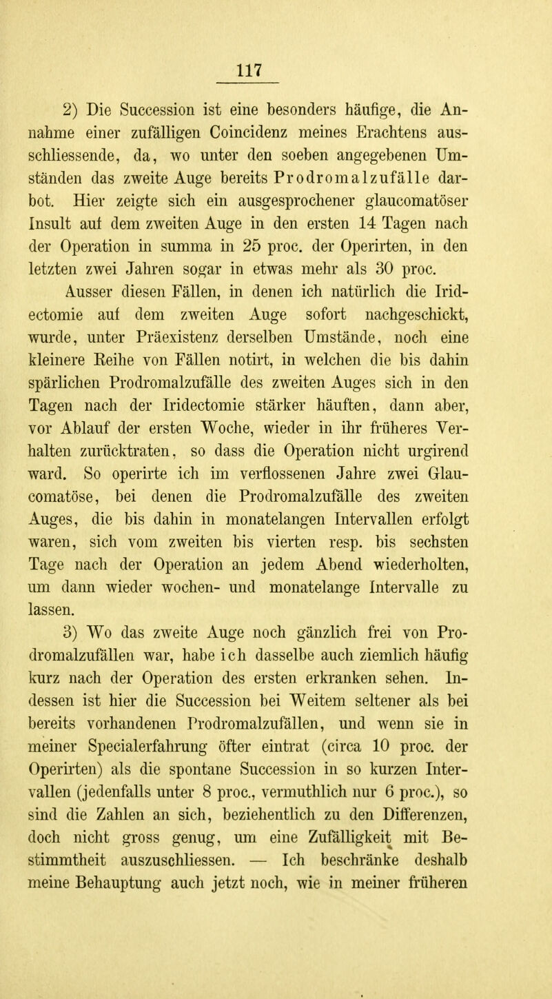 2) Die Succession ist eine besonders häufige, die An- nahme einer zufälligen Coincidenz meines Erachtens ab- schliessende, da, wo unter den soeben angegebenen Um- ständen das zweite Auge bereits Prodromalzufälle dar- bot. Hier zeigte sich ein ausgesprochener glaucomatöser Insult auf dem zweiten Auge in den ersten 14 Tagen nach der Operation in summa in 25 proc. der Operirten, in den letzten zwei Jahren sogar in etwas mehr als 30 proc. Ausser diesen Fällen, in denen ich natürlich die Irid- ectomie auf dem zweiten Auge sofort nachgeschickt, wurde, unter Präexistenz derselben Umstände, noch eine kleinere Keihe von Fällen notirt, in welchen die bis dahin spärlichen Prodromalzufälle des zweiten Auges sich in den Tagen nach der Iridectomie stärker häuften, dann aber, vor Ablauf der ersten Woche, wieder in ihr früheres Ver- halten zurücktraten, so dass die Operation nicht urgirend ward. So operirte ich im verflossenen Jahre zwei Glau- comatöse, bei denen die Prodromalzufälle des zweiten Auges, die bis dahin in monatelangen Intervallen erfolgt waren, sich vom zweiten bis vierten resp. bis sechsten Tage nach der Operation an jedem Abend wiederholten, um dann wieder wochen- und monatelange Intervalle zu lassen. 3) Wo das zweite Auge noch gänzlich frei von Pro- dromalzufällen war, habe ich dasselbe auch ziemlich häufig kurz nach der Operation des ersten erkranken sehen. In- dessen ist hier die Succession bei Weitem seltener als bei bereits vorhandenen Prodromalzufällen, und wenn sie in meiner Specialerfahrung öfter eintrat (circa 10 proc. der Operirten) als die spontane Succession in so kurzen Inter- vallen (jedenfalls unter 8 proc, vermuthlich nur 6 proc), so sind die Zahlen an sich, beziehentlich zu den Differenzen, doch nicht gross genug, um eine Zufälligkeit mit Be- stimmtheit auszuschliessen. — Ich beschränke deshalb meine Behauptung auch jetzt noch, wie in meiner früheren
