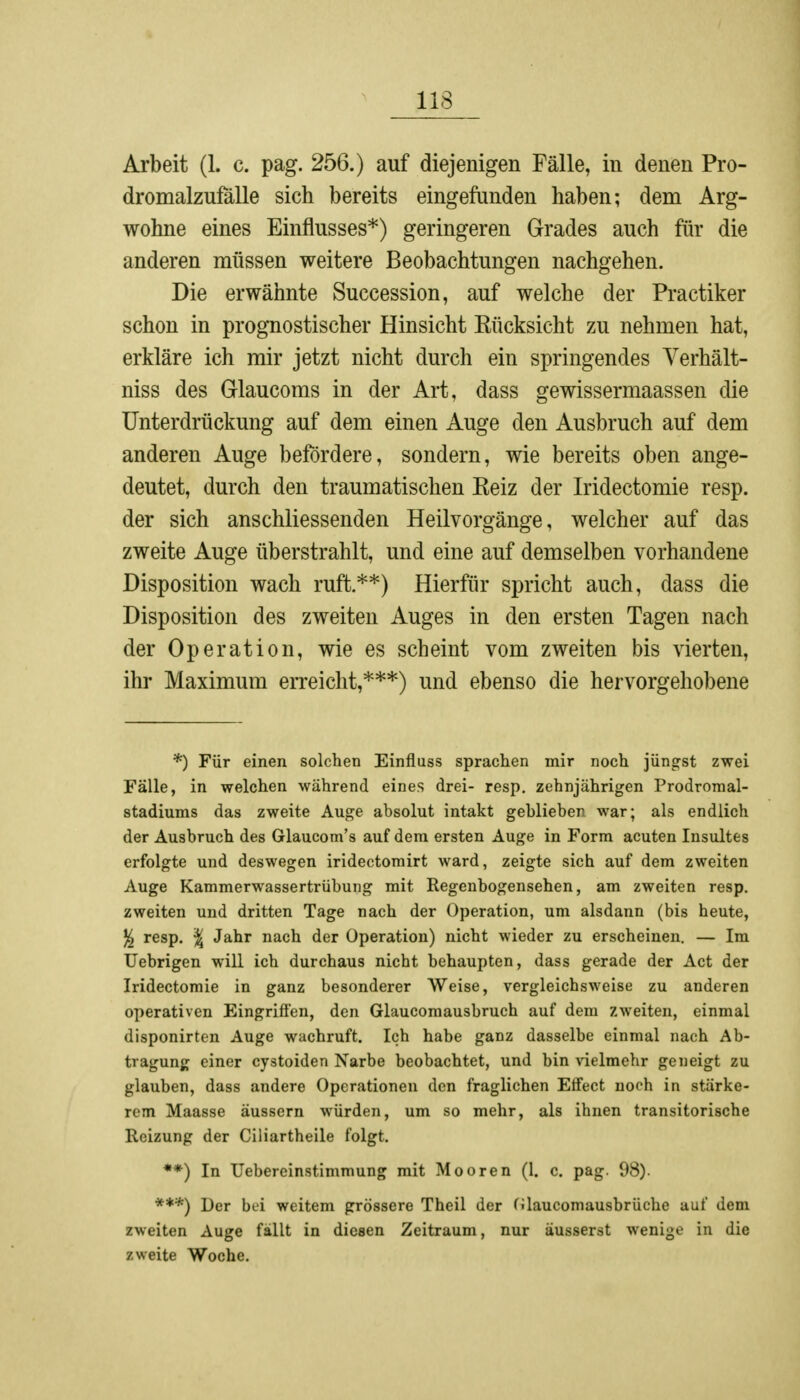 113 Arbeit (1. c. pag. 256.) auf diejenigen Fälle, in denen Pro- dromalzufälle sich bereits eingefunden haben; dem Arg- wohne eines Einflusses*) geringeren Grades auch für die anderen müssen weitere Beobachtungen nachgehen. Die erwähnte Succession, auf welche der Practiker schon in prognostischer Hinsicht Kücksicht zu nehmen hat, erkläre ich mir jetzt nicht durch ein springendes Verhält- niss des Glaucoms in der Art, dass gewissermaassen die Unterdrückung auf dem einen Auge den Ausbruch auf dem anderen Auge befördere, sondern, wie bereits oben ange- deutet, durch den traumatischen Keiz der Iridectomie resp. der sich anschliessenden Heilvorgänge, welcher auf das zweite Auge überstrahlt, und eine auf demselben vorhandene Disposition wach ruft**) Hierfür spricht auch, dass die Disposition des zweiten Auges in den ersten Tagen nach der Operation, wie es scheint vom zweiten bis vierten, ihr Maximum erreicht,***) und ebenso die hervorgehobene *) Für einen solchen Einfluss sprachen mir noch jüngst zwei Fälle, in welchen während eines drei- resp. zehnjährigen Prodromal- stadiums das zweite Auge absolut intakt geblieben war; als endlich der Ausbruch des Glaucom's auf dem ersten Auge in Form acuten Insultes erfolgte und deswegen iridectomirt ward, zeigte sich auf dem zweiten Auge Kammerwassertrübung mit Regenbogensehen, am zweiten resp. zweiten und dritten Tage nach der Operation, um alsdann (bis heute, % resp. \ Jahr nach der Operation) nicht wieder zu erscheinen. — Im Uebrigen will ich durchaus nicht behaupten, dass gerade der Act der Iridectomie in ganz besonderer Weise, vergleichsweise zu anderen operativen Eingriffen, den Glaucomausbruch auf dem zweiten, einmal disponirten Auge wachruft. Ich habe ganz dasselbe einmal nach Ab- tragung einer cystoiden Narbe beobachtet, und bin vielmehr geneigt zu glauben, dass andere Operationen den fraglichen Effect noch in stärke- rem Maasse äussern würden, um so mehr, als ihnen transitorische Reizung der Ciliartheile folgt. **) In Uebereinstimmung mit Mooren (1. c. pag. 98). ***) Der bei weitem grössere Theil der (ilaucomausbrüche auf dem zweiten Auge fällt in diesen Zeitraum, nur äusserst wenige in die zweite Woche.