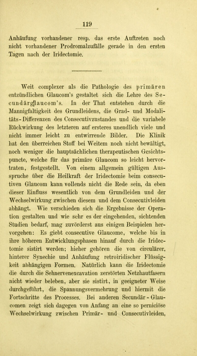 * 119 Anhäufung vorhandener resp. das erste Auftreten noch nicht vorhandener Prodromalzufälle gerade in den ersten Tagen nach der Iridectomie. Weit complexer als die Pathologie des primären entzündlichen Glaucom's gestaltet sich die Lehre des Se- cundärgjlaucom's. In der That entstehen durch die Mannigfaltigkeit des Grundleidens, die Grad- und Modali- täts- Differenzen des Consecutivzustandes und die variabele Kückwirkung des letzteren auf ersteres unendlich viele und nicht immer leicht zu entwirrende Bilder. Die Klinik hat den überreichen Stoff bei Weitem noch nicht bewältigt, noch weniger die hauptsächlichen therapeutischen Gesichts- puncte, welche für das primäre Glaucom so leicht hervor- traten, festgestellt. Von einem allgemein gültigen Aus- spruche über die Heilkraft der Iridectomie beim consecu- tiven Glaucom kann vollends nicht die Kede sein, da eben dieser Einfluss wesentlich von dem Grundleiden und der Wechselwirkung zwischen diesem und dem Consecutivleiden abhängt. Wie verschieden sich die Ergebnisse der Opera- tion gestalten und wie sehr es der eingehenden, sichtenden Studien bedarf, mag zuvörderst aus einigen Beispielen her- vorgehen: Es giebt consecutive Glaucome, welche bis in ihre höheren Entwicklungsphasen hinauf durch die Iridec- tomie sistirt werden; hieher gehören die von circulärer, hinterer Synechie und Anhäufung retroiridischer Flüssig- keit abhängigen Formen. Natürlich kann die Iridectomie die durch die Sehnervenexcavation zerstörten Netzhautfasern nicht wieder beleben, aber sie sistirt, in geeigneter Weise durchgeführt, die Spannungsvermehrung und hiermit die Fortschritte des Processes. Bei anderen Secundär - Glau- comen zeigt sich dagegen von Anfang an eine so perniciöse Wechselwirkung zwischen Primär- und Consecutivleiden,