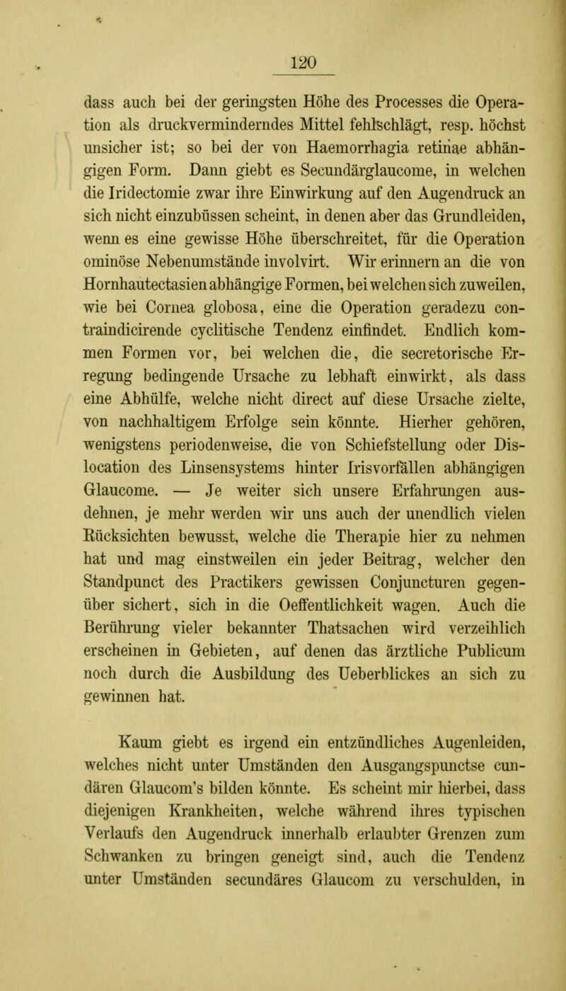 dass auch bei der geringsten Höhe des Processes die Opera- tion als druckverminderndes Mittel fehlschlägt, resp. höchst unsicher ist; so bei der von Haemorrhagia retinae abhän- gigen Form. Dann giebt es Secundärglaucome, in welchen die Iridectomie zwar ihre Einwirkung auf den Augendruck an sich nicht einzubüssen scheint, in denen aber das Grundleiden, wenn es eine gewisse Höhe überschreitet, für die Operation ominöse Nebenumstände involvirt. Wir erinnern an die von Hornhautectasien abhängige Formen, bei welchen sich zuweilen, wie bei Cornea globosa, eine die Operation geradezu con- traindicirende cyclitische Tendenz einfindet. Endlich kom- men Formen vor, bei welchen die, die secretorische Er- regung bedingende Ursache zu lebhaft einwirkt, als dass eine Abhülfe, welche nicht direct auf diese Ursache zielte, von nachhaltigem Erfolge sein könnte. Hierher gehören, wenigstens periodenweise, die von Schiefstellung oder Dis- location des Linsensystems hinter Irisvorfällen abhängigen Glaucome. — Je weiter sich unsere Erfahrungen aus- dehnen, je mehr werden wir uns auch der unendlich vielen Kücksichten bewusst, welche die Therapie hier zu nehmen hat und mag einstweilen ein jeder Beitrag, welcher den Standpunct des Practikers gewissen Conjuncturen gegen- über sichert, sich in die Oeffentlichkeit wagen. Auch die Berührung vieler bekannter Thatsachen wird verzeihlich erscheinen in Gebieten, auf denen das ärztliche Publicum noch durch die Ausbildung des Ueberblickes an sich zu gewinnen hat. Kaum giebt es irgend ein entzündliches Augenleiden, welches nicht unter Umständen den Ausgangspunctse cun- dären Glaucom's bilden könnte. Es scheint mir hierbei, dass diejenigen Krankheiten, welche während ihres typischen Verlaufs den Augendruck innerhalb erlaubter Grenzen zum Schwanken zu bringen geneigt sind, auch die Tendenz unter Umständen secundäres Glaucom zu verschulden, in