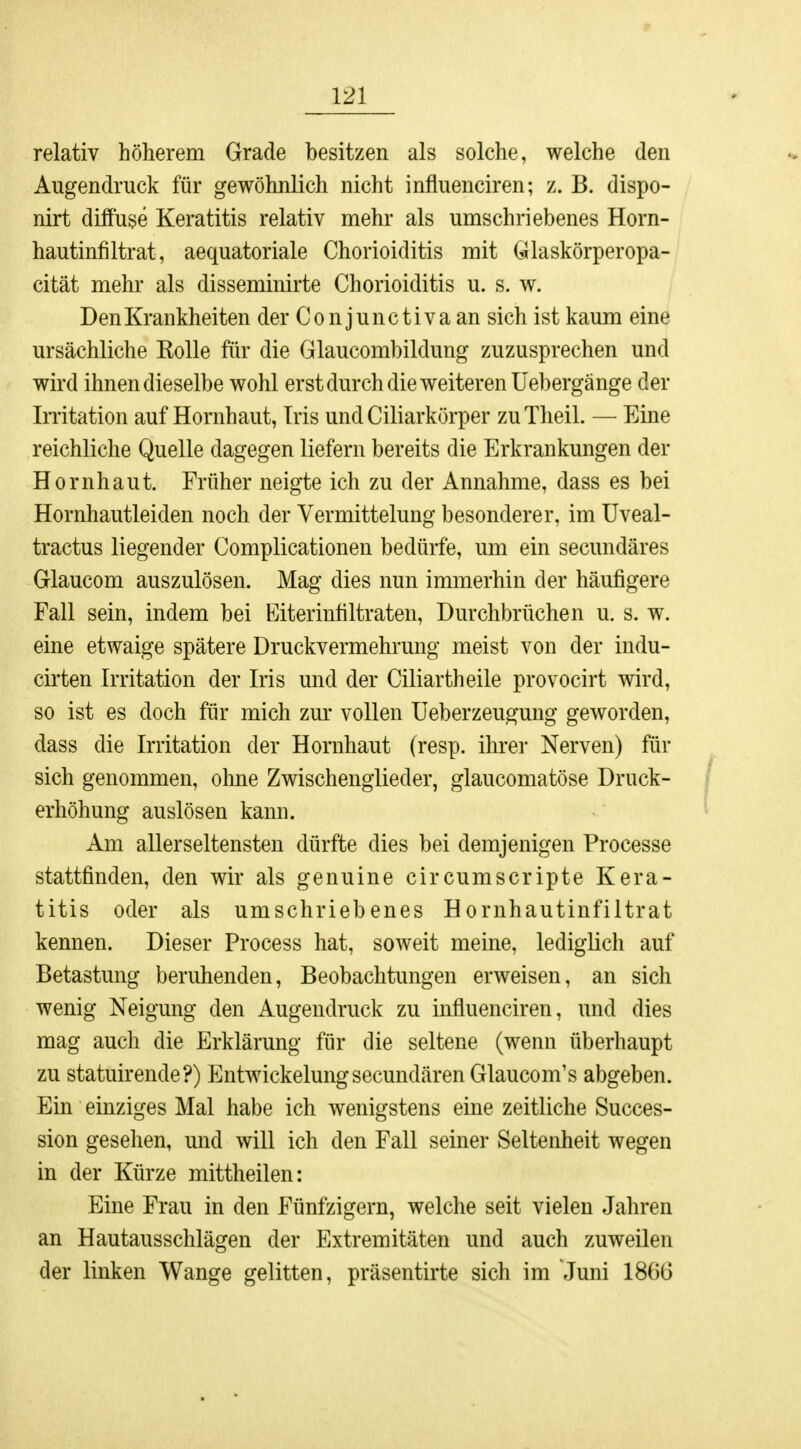 relativ höherem Grade besitzen als solche, welche den Augendruck für gewöhnlich nicht influenciren; z. B. dispo- nirt diffuse Keratitis relativ mehr als umschriebenes Horn- hautinfiltrat, aequatoriale Chorioiditis mit Glaskörperopa- cität mehr als disseminirte Chorioiditis u. s. w. Den Krankheiten der Conjunctiva an sich ist kaum eine ursächliche Kolle für die Glaucombildung zuzusprechen und wird ihnen dieselbe wohl erst durch die weiteren Uebergänge der Irritation auf Hornhaut, Iris und Ciliarkörper zuTheil. — Eine reichliche Quelle dagegen liefern bereits die Erkrankungen der Hornhaut. Früher neigte ich zu der Annahme, dass es bei Hornhautleiden noch der Vermittelung besonderer, im Uveal- tractus liegender Complicationen bedürfe, um ein secundäres Glaucom auszulösen. Mag dies nun immerhin der häufigere Fall sein, indem bei Eiterinnltraten, Durchbrüchen u. s. w. eine etwaige spätere Druckvermehrung meist von der indu- cirten Irritation der Iris und der Ciliartheile provocirt wird, so ist es doch für mich zur vollen Ueberzeugung geworden, dass die Irritation der Hornhaut (resp. ihrer Nerven) für sich genommen, ohne Zwischenglieder, glaucomatöse Druck- erhöhung auslösen kann. Am allerseltensten dürfte dies bei demjenigen Processe stattfinden, den wir als genuine circumscripte Kera- titis oder als umschriebenes Hornhautinfiltrat kennen. Dieser Process hat, soweit meine, lediglich auf Betastung beruhenden, Beobachtungen erweisen, an sich wenig Neigung den Augendruck zu influenciren, und dies mag auch die Erklärung für die seltene (wenn überhaupt zu statuirende?) Entwickelungsecundären Glaucom's abgeben. Ein einziges Mal habe ich wenigstens eine zeitliche Succes- sion gesehen, und will ich den Fall seiner Seltenheit wegen in der Kürze mittheilen: Eine Frau in den Fünfzigern, welche seit vielen Jahren an Hautausschlägen der Extremitäten und auch zuweilen der linken Wange gelitten, präsentirte sich im Juni 18(50