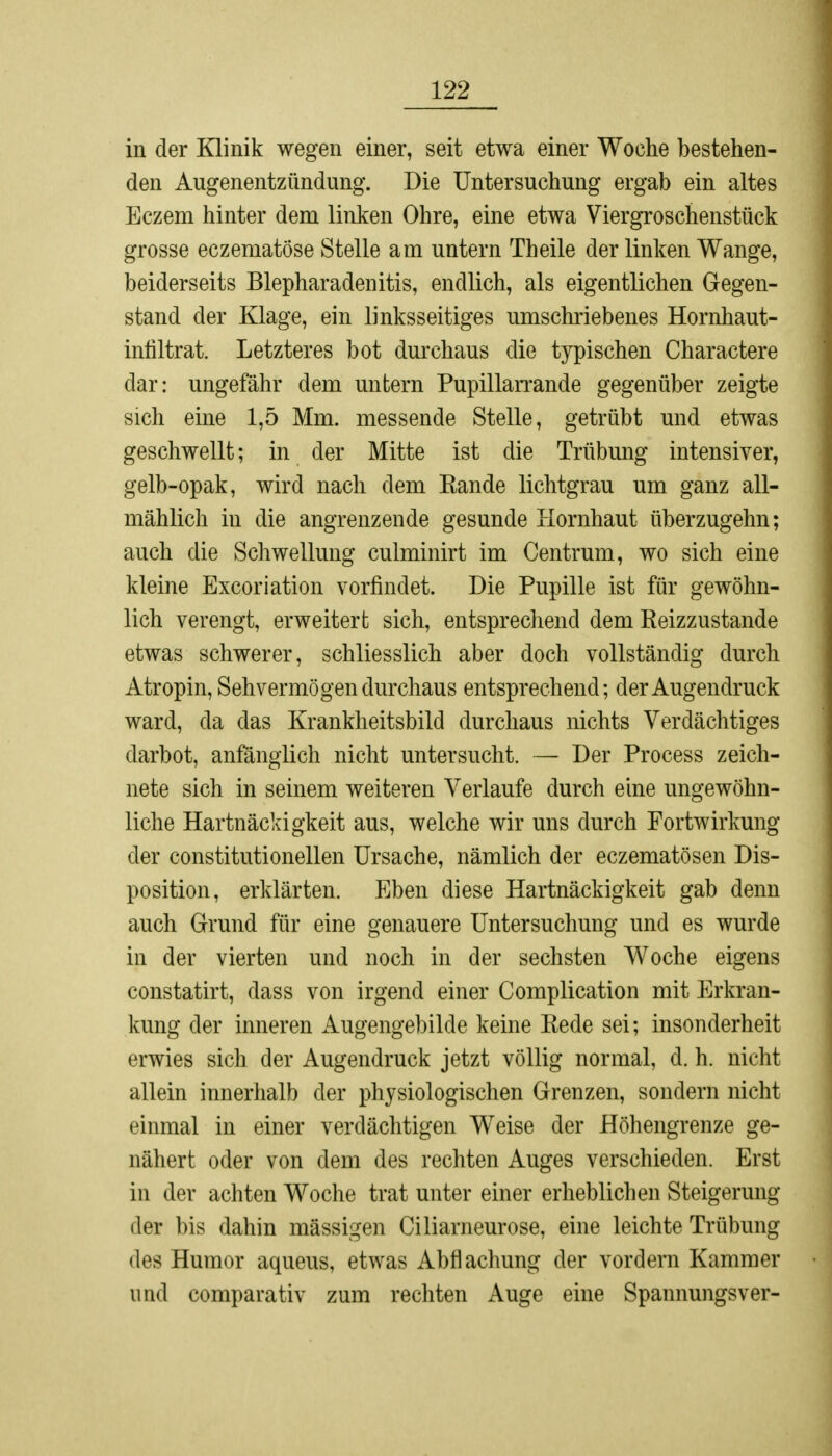 in der Klinik wegen einer, seit etwa einer Woche bestehen- den Augenentzündung. Die Untersuchung ergab ein altes Eczem hinter dem linken Ohre, eine etwa Viergroschenstück grosse eczematöse Stelle am untern Theile der linken Wange, beiderseits Blepharadenitis, endlich, als eigentlichen Gegen- stand der Klage, ein linksseitiges umschriebenes Hornhaut- infiltrat. Letzteres bot durchaus die typischen Charactere dar: ungefähr dem untern Pupillarrande gegenüber zeigte sich eine 1,5 Mm. messende Stelle, getrübt und etwas geschwellt; in der Mitte ist die Trübung intensiver, gelb-opak, wird nach dem Kande lichtgrau um ganz all- mählich in die angrenzende gesunde Hornhaut überzugehn; auch die Schwellung culminirt im Centrum, wo sich eine kleine Excoriation vorfindet. Die Pupille ist für gewöhn- lich verengt, erweitert sich, entsprechend dem Reizzustande etwas schwerer, schliesslich aber doch vollständig durch Atropin, Sehvermögen durchaus entsprechend; der Augendruck ward, da das Krankheitsbild durchaus nichts Verdächtiges darbot, anfänglich nicht untersucht. —- Der Process zeich- nete sich in seinem weiteren Verlaufe durch eine ungewöhn- liche Hartnäckigkeit aus, welche wir uns durch Fortwirkung der constitutionellen Ursache, nämlich der eczematösen Dis- position, erklärten. Eben diese Hartnäckigkeit gab denn auch Grund für eine genauere Untersuchung und es wurde in der vierten und noch in der sechsten Woche eigens constatirt, dass von irgend einer Complication mit Erkran- kung der inneren Augengebilde keine Rede sei; insonderheit erwies sich der Augendruck jetzt völlig normal, d. h. nicht allein innerhalb der physiologischen Grenzen, sondern nicht einmal in einer verdächtigen Weise der Höhengrenze ge- nähert oder von dem des rechten Auges verschieden. Erst in der achten Woche trat unter einer erheblichen Steigerung der bis dahin massigen Ciliarneurose, eine leichte Trübung des Humor aqueus, etwas Abflachung der vordem Kammer und comparativ zum rechten Auge eine Spannungsver-
