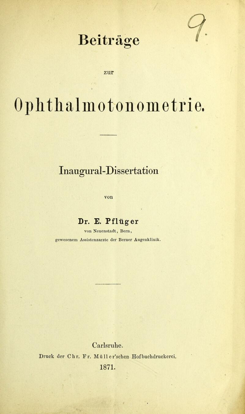 Beiträge zur Ophthalmotonometri Inaugural-Dissertation Dr. E. Pflüger von Neuenstadt, Bern, gewesenem Assistenzarzte der Berner Augenklinik. Carlsruhe. Druck der Chr. Fr. Müller'schen Hof buchdruckerei. 1871.