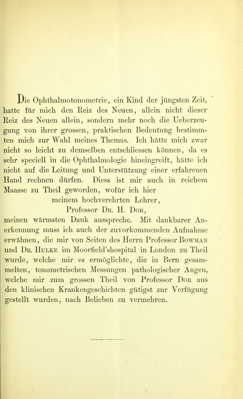 Die Ophthalmotonometrie, ein Kind der jüngsten Zeit, hatte für mich den Reiz des Neuen, allein nicht dieser Reiz des Neuen allein, sondern mehr noch die Ueberzeu- gung von ihrer grossen, praktischen Bedeutung bestimm- ten mich zur Wahl meines Themas. Ich hätte mich zwar nicht so leicht zu demselben entschliessen können, da es sehr speciell in die Ophthalmologie hineingreift, hätte ich nicht auf die Leitung und Unterstützung einer erfahrenen Hand rechnen dürfen. Diess ist mir auch in reichem Maasse zu Theil geworden, wofür ich hier meinem hochverehrten Lehrer, Professor Dr. H. Dor, meinen wärmsten Dank ausspreche. Mit dankbarer An- erkennung muss ich auch der zuvorkommenden x\ufnähme erwähnen, die mir von Seiten des Herrn Professor Bowman und Dr. Hulke im Moorfield'shospital in London zu Theil wurde, welche mir es ermöglichte, die in Bern gesam- melten, tonometrischen Messungen pathologischer Augen, welche mir zum grossen Theil von Professor Dor aus den klinischen Krankengeschichten gütigst zur Verfügung gestellt wurden, nach Belieben zu vermehren.