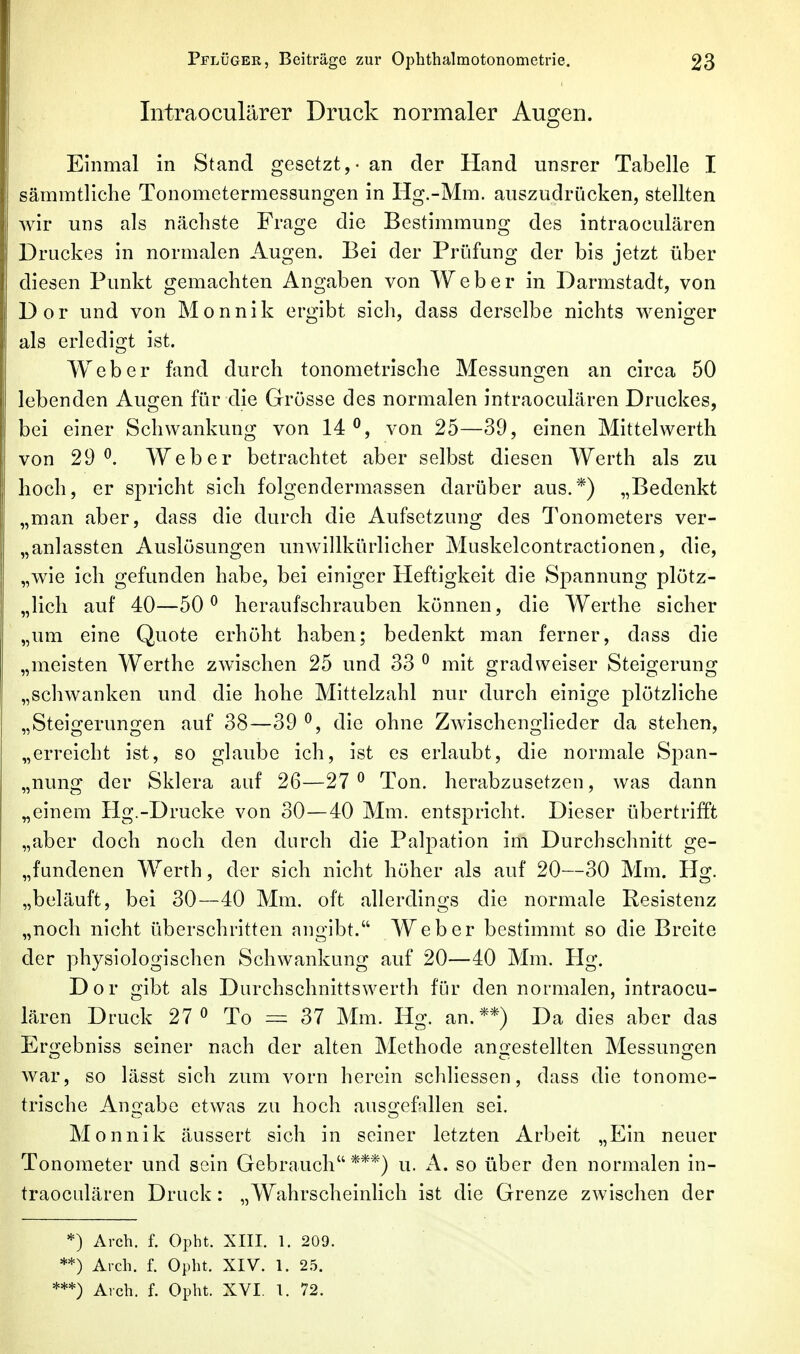 Intraoculärer Druck normaler Augen. Einmal in Stand gesetzt, - an der Hand unsrer Tabelle I sämmtliche Tonometermessungen in Hg.-Mm. auszudrücken, stellten wir uns als nächste Frage die Bestimmung des intraoculären Druckes in normalen Augen. Bei der Prüfung der bis jetzt über diesen Punkt gemachten Angaben von Weber in Darmstadt, von Dor und von Monnik ergibt sich, dass derselbe nichts weniger als erledigt ist. Weber fand durch tonometrlsche Messungen an circa 50 lebenden Augen für die Grösse des normalen intraoculären Druckes, bei einer Schwankung von 14^, von 25—39, einen Mittelwerth von 29^. Weber betrachtet aber selbst diesen Werth als zu hoch, er spricht sich folgendermassen darüber aus.*) „Bedenkt „man aber, dass die durch die Aufsetzung des Tonometers ver- „anlassten Auslösungen unwillkürlicher Muskelcontractlonen, die, „wie ich gefunden habe, bei einiger Heftigkeit die Spannung plötz- „lich auf 40—50^ heraufschrauben können, die Werthe sicher „um eine Quote erhöht haben; bedenkt man ferner, dass die „meisten Werthe zwischen 25 und 33 ^ mit gradweiser Steigerung „schwanken und die hohe Mittelzahl nur durch einige plötzliche „Steigerungen auf 38—39 ^, die ohne Zwischenglieder da stehen, „erreicht ist, so glaube ich, ist es erlaubt, die normale Span- „nung der Sklera auf 26—27 ^ Ton. herabzusetzen, was dann „einem Hg.-Drucke von 30—40 Mm. entspricht. Dieser übertrifft „aber doch noch den durch die Palpation im Durchschnitt ge- „fundenen Werth, der sich nicht höher als auf 20—30 Mm. Hg. „beläuft, bei 30—40 Mm. oft allerdings die normale Resistenz „noch nicht überschritten angibt. Weber bestimmt so die Breite der physiologischen Schwankung auf 20—40 Mm. Hg. Dor gibt als Durchschnittswerth für den normalen, intraocu- lären Druck 27 0 To = 37 Mm. Hg. an.**) Da dies aber das Ergebniss seiner nach der alten Methode angestellten Messungen war, so lässt sich zum vorn herein schliessen, dass die tonome- trlsche Ano-abe etwas zu hoch ausi^efallen sei. Monnik äussert sich in seiner letzten Arbeit „Ein neuer Tonometer und sein Gebrauch ***) u. A. so über den normalen in- traoculären Druck: „Wahrscheinlich ist die Grenze zwischen der *) Areh. f. Opht. XIII. 1. 209. **) Aich. f. Opht. XIV. 1. 2.5. Areh. f. Opht. XVI. 1. 72.