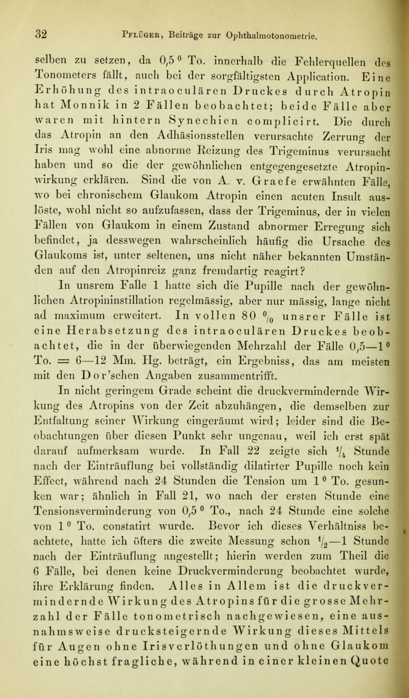 selben zu setzen, da 0,5 ^ To. innerhalb die Fehlerquellen des Tonometers fällt, auch bei der sorgfältigsten Application. Eine Erhöhung des intraoculären Druckes durch Atropin hat Monnik in 2 Fällen beobachtet; beide Fälle aber waren mit hintern Synechien complicirt. Die durch das Atropin an den Adhäsionsstellen verursachte Zerrung der Iris mag wohl eine abnorme Reizung des Trigeminus verursacht haben und so die der gewöhnlichen entgegengesetzte Atropin- wirkung erklären. Sind die von A. v. Graefe erwähnten Fälle, wo bei chronischem Glaukom Atropin einen acuten Insult aus- löste, wohl nicht so aufzufassen, dass der Trigeminus, der in vielen Fällen von Glaukom in einem Zustand abnormer Erregung sich befindet, ja desswegen wahrscheinhch häufig die Ursache des Glaukoms ist, unter seltenen, uns nicht näher bekannten Umstän- den auf den Atropinreiz ganz fremdartig reagirt? In unsrem Falle 1 hatte sich die Pupille nach der gewöhn- lichen Atropininstillation regelmässig, aber nur mässig, lange nicht ad maximum erweitert. In vollen 80 % unsrer Fälle ist eine Herabsetzung des intraoculären Druckes beob- achtet, die in der überwiegenden Mehrzahl der Fälle 0,5—1^ To. == 6—12 Mm. Hg. beträgt, ein Ergebniss, das am meisten mit den Dor'schen Angaben zusammentrifft. In nicht geringem Grade scheint die druckvermindernde Wir- kung des Atropins von der Zeit abzuhängen, die demselben zur Entfaltung seiner Wirkung eingeräumt Avird; kider sind die Be- obachtungen über diesen Punkt sehr ungenau, weil ich erst spät darauf aufmerksam wurde. In Fall 22 zeigte sich ^4 Stunde nach der Einträuflung bei vollständig dilatirter Pupille noch kein Effect, während nach 24 Stunden die Tension um 1 ^ To. gesun- ken war; ähnlich in Fall 21, wo nach der ersten Stunde eine Tensionsverminderung von 0,5 ^ To., nach 24 Stunde eine solche von 1 ^ To. constatirt wurde. Bevor ich dieses Verhältniss be- achtete, hatte ich öfters die zweite Messung schon ^/g—1 Stunde nach der Einträuflung angestellt; hierin werden zum Theil die 6 Fälle, bei denen keine Druckverminderung beobachtet wurde, ihre Erklärung finden. Alles in Allem ist die druck ver- mindernde Wirkung des Atropinsfiirdie grosse Melir- zahl der Fälle tone metrisch nachgewiesen, eine aus- nahmsweise drucksteigernde Wirkung dieses Mittels für Augen ohne Irisverlüthungen und ohne Glaukom eine höchst fragliche, während in einer kleinen Quote