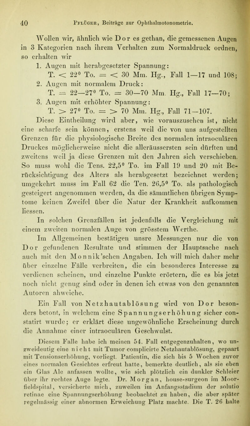 Wollen wir, ähnlich wie D o r es gethan, die gemessenen Augen in 3 Kategorien nach ihrem Verhalten zum Normaldruck ordnen, 80 erhalten wir 1. Augen mit herabgesetzter Spannung: T. < 220 Xo. < 30 Mm. Hg., Fall 1—17 und 108; 2. Augen mit normalem Druck: T. ^ 22—270 To. = 30-70 Mm. Hg., Fall 17—70; 3. Augen mit erhöhter Spannung: T.V 270 To. = > 70 Mm. Hg., Fall 71-107. Diese Eintheilung wird aber, wie vorauszuselicn ist, nicht eine scharfe sein können, erstens weil die von uns aufgestelhen Grenzen für die physiologische Breite des normalen intraoculären Druckes möglicherweise nicht die alleräussersten sein dürften und zweitens weil ja diese Grenzen mit den Jahren sich verschieben. So muss wohl die Tens. 22,5« To. im Fall 19 und 20 mit Be- rücksichti<2:un2: des Alters als herabo'esetzt bezeichnet werden: umgekehrt muss im Fall 62 die Ten. 26,5^ To. als pathologisch gesteigert angenommen werden, da die sämmtlichen übrigen Symp- tome keinen Zweifel über die Natur der Krankheit aufkommen Hessen. In solclien Grenzfällen ist jedenfdls die Vergleichung mit einem zweiten normalen Auge von grösstem Werthe. Im Allgemeinen bestätigen unsre Messungen nur die von Dor gefundenen Resultate und stimmen der Hauptsache nach auch mit den Mo nnik'sehen Angaben. Ich will mich daher mehr über einzelne Fälle verbreiten, die ein besonderes Interesse zu verdienen scheinen, und einzelne Punkte erörtern, die es bis jetzt noch nicht genug sind oder in denen ich etwas von den genannten Autoren abweiche. Ein Fall von Netzhautablösung wird von Dor beson- ders betont, in welchem eine Spannungserhöhung sicher con- statirt wurde; er erklärt diese ungewöhnliche Erscheinung durch die Annahme einer intraoculären Geschwulst. Diesem Falle habe ich meinen 54, Fall entgegenziilialten, wo un- zweideatig eine nicht mit Tumor coniplicirte Netzliautablösung, gepaart mit Tensionserliöliunj^, vorliegt. Patientin, die sich bis 5 Wochen zuvor eines normalen Gesichtes erfreut hatte, bemerkte deutlich, als sie eben ein Glas Ale anfassen wollte, wie sich plötzHch ein dunkler Scldeier über ihr rechtes Auge legte. Dr. Morgan, house-surgeon im IMoor- fieldspital, versicherte mich, zuweilen im Anfangsstadium der solutio retinae eine Spannungserhöhung beobachtet zu haben, die aber später regelmässig einer abnormen Erweichung Platz machte. Die T. 26 halle