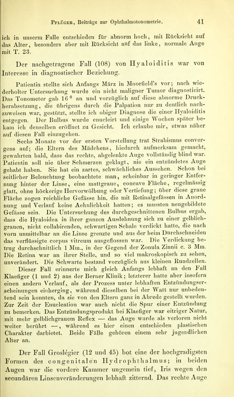 ich in unserra Falle eiitscliieden für abnorm hoch, mit Rücksicht auf das Alter, besonders aber mit Rücksicht auf das linke, normale Auge mit T. 23. Der nachgetragene Fall (108) von Hyaloiditis war von Interesse in diagnostischer Beziehung. Patientin stellte sich Anfangs März in Moorfield's vor; nach wie- derholter Untersuchung wurde ein nicht maligner Tumor diagnosticirt. Das Tonometer gab 16^ an und vorzüglich auf diese abnorme Druck- herabsetzung, die übrigens durch die Palpation nur zu deutlich nach- zuweisen war, gestützt, stellte ich obiger Diagnose die einer Hyaloiditis entgegen. Der Bulbus wurde enucleirt und einige Wochen später be- kam ich denselben eröffnet zu Gesicht. Ich erlaube mir, etwas näher auf diesen Fall einzugehen. Sechs Monate vor der ersten Vorstellung trat Strabismus conver- gens auf; die Eltern des Mädchens, hiedurch aufmerksam gemacht, gewahrten bald, dass das rechte, abgelenkte Auge vollständig blind war. Patientin soll nie über Schmerzen geklagt, nie ein entzündetes Auge gehabt haben. Sie hat ein zartes, schwächliches Aussehen. Schon bei seitlicher Beleuchtung beobachtete man, scheinbar in geringer Entfer- nung hinter der Linse, eine mattgraue, concave Fläche, regelmässig glatt, ohne höckerige Hervorwölbung oder Vertiefung; über diese graue Fläche zogen reichliche Gefässe hin, die mit Retinalgefässen in Anord- nung und Verlauf keine Aehnlichkeit hatten; es mussten neugebildete Gefässe sein. Die Untersuchung des durchgeschnittenen Bulbus ergab, dass die Hyaloidea in ihrer ganzen Ausdehnung sich zu einer gelblich- grauen, nicht collabirenden, schwartigen Schale verdickt hatte, die nach vorn unmittelbar an die Linse grenzte und aus der beim Durchschneiden das verflüssigte corpus vitreum ausgeflossen war. Die Verdickung be- trug durchschnittlich 1 Mm., in der Gegend der Zonula Zinnii c. 3 Mm. I Die Retina war an ihrer Stelle, und so viel makroskopisch zu sehen, unverändert. Die Schwarte bestand vorzüglich aus kleinen Rundzellen. Dieser Fall erinnerte mich gleich Anfangs lebhaft an den Fall Klaefiger (1 und 2) aus der Berner Klinik; letzterer hatte aber insofern einen andern Verlauf, als der Prozess unter lebhaften Entzündungser- scheinungen einherging, während dieselben bei der Watt nur unbedeu- tend sein konnten, da sie von den Eltern ganz in Abrede gestellt wurden. Zur Zeit der Enucleation war auch nicht die Spur einer Entzündung zu bemerken. Das Entzündungsprodukt bei Klaefiger war eitriger Natur, mit mehr gelblichgrauem Reflex — das Auge wurde als verloren nicht weiter berührt —, wälirend es hier einen entschieden plastischen Charakter darbietet. Beide Fälle gehören einem sehr jugendlichen Alter an. Der F'all Groslegier (12 und 45) bot eine der hochgradigsten Formen des congenitalen ITy d r o p Ii t halmu s ; in beiden Augen war die vordere Kaunner ungemein tief, Iris wegen den secundären Linsenveränderungen lebhaft zitternd. Das rechte Auge