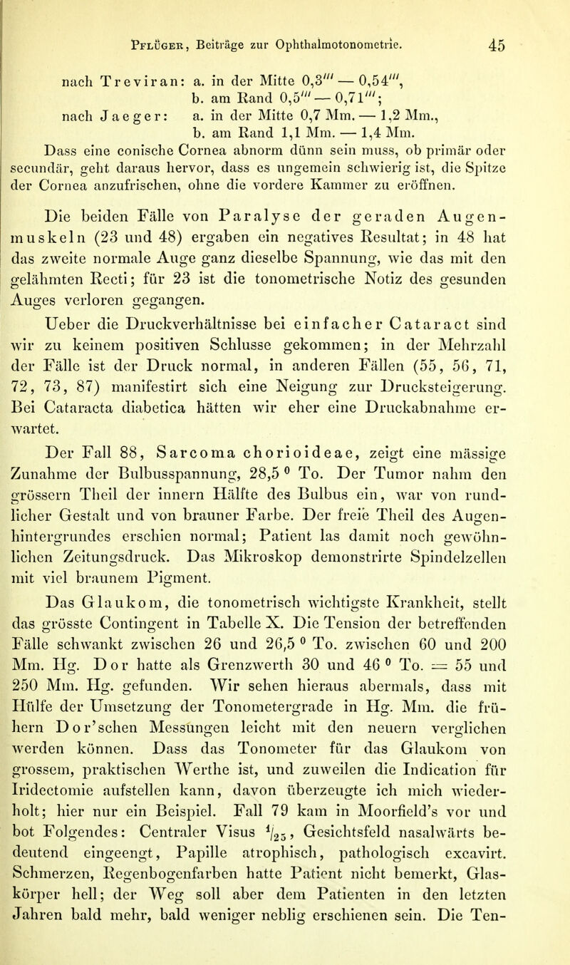 nach Treviran: a. in der Mitte 0,3' — 0,54', b. am Rand 0,5'— 0,71'; nach J a e g e r: a. in der Mitte 0,7 Mm. — 1,2 Mm., b. am Rand 1,1 Mm. — 1,4 Mm. Dass eine conische Cornea abnorm dünn sein muss, ob primär oder secundär, geht daraus hervor, dass es ungemein schwierig ist, die Spitze der Cornea anzufrischen, ohne die vordere Kammer zu eröffnen. Die beiden Fälle von Paralyse der geraden Augen- muskeln (23 und 48) ergaben ein negatives Resultat; in 48 hat das zweite normale Auge ganz dieselbe Spannung, wie das mit den gelähmten Recti; für 23 ist die tonometrische Notiz des gesunden Auges verloren gegangen. Ueber die Druckverhältnisse bei einfacher Cataract sind wir zu keinem positiven Schlüsse gekommen; in der Mehrzahl der Fälle ist der Druck normal, in anderen Fällen (55, 56, 71, 72, 73, 87) manifestirt sich eine Neigung zur Drucksteigerung. Bei Cataracta diabetica hätten wir eher eine Druckabnahme er- wartet. Der Fall 88, Sarcoma chorioideae, zeigt eine mässige Zunahme der Bulbusspannung, 28,5 ^ To. Der Tumor nahm den grössern Theil der Innern Hälfte des Bulbus ein, war von rund- licher Gestalt und von brauner Farbe. Der freie Theil des Aunfen- hintergrundes erschien normal; Patient las damit noch geAVöhn- lichen Zeitungsdruck. Das Mikroskop demonstrirte Spindelzellen mit viel braunem Pigment. Das Glaukom, die tonometrisch wichtigste Krankheit, stellt das grösste Contingent in Tabelle X. Die Tension der betreffenden Fälle schwankt zwischen 26 und 26,5 ^ To. zwischen 60 und 200 Mm. Hg. Dor hatte als Grenzwerth 30 und 46 ^ To. — 55 und 250 Mm. Hg. gefunden. Wir sehen hieraus abermals, dass mit Hülfe der Umsetzung der Tonometergrade in Hg. Mm. die frü- hern Dor'schen Messunf>:en leicht mit den neuern verorlichen werden können. Dass das Tonometer für das Glaukom von grossem, praktischen Werthe ist, und zuweilen die Indication für Iridectomie aufstellen kann, davon überzeugte ich mich wieder- holt; hier nur ein Beispiel. Fall 79 kam in Moorfield's vor und bot Folgendes: Centraler Visus ^/gj, Gesichtsfeld nasalwärts be- deutend eingeengt, Papille atrophisch, pathologisch excavirt. Schmerzen, Regenbogenfarben hatte Patient nicht bemerkt, Glas- körper hell; der Weg soll aber dem Patienten in den letzten Jahren bald mehr, bald weniger neblig erschienen sein. Die Ten-
