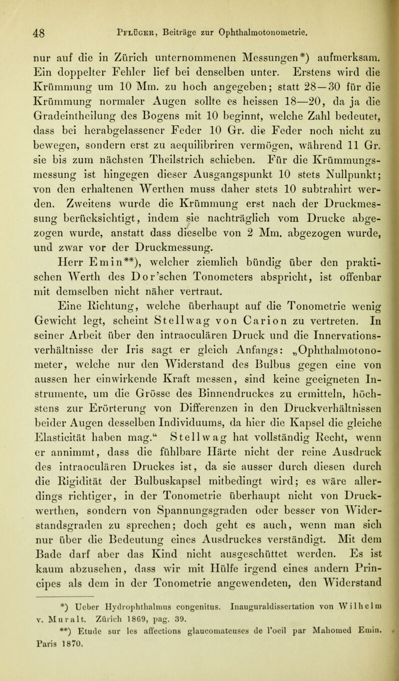 nur auf die in Zürich unternommenen Messungen*) aufmerksam. Ein doppelter Fehler lief bei denselben unter. Erstens wird die Krümmung um 10 Mm. zu hoch angegeben; statt 28—30 für die Krümmung normaler Augen sollte es heissen 18—20, da ja die Gradeintheilung des Bogens mit 10 beginnt, welche Zahl bedeutet, dass bei herabgelassener Feder 10 Gr. die Feder noch nicht zu bewegen, sondern erst zu aequilibriren vermögen, während 11 Gr. sie bis zum nächsten Theilstrich schieben. Für die Krümmungs- messung ist hingegen dieser Ausgangspunkt 10 stets Nullpunkt; von den erhaltenen Werthen muss daher stets 10 subtrahirt wer- den. Zweitens wurde die Krümmung erst nach der Druckmes- sung berücksichtigt, indem sie nachträglich vom Drucke abge- zogen wurde, anstatt dass dieselbe von 2 Mm. abgezogen wurde, und zwar vor der Druckmessung. Herr Em in**), welcher ziemlich bündig über den prakti- schen Werth des Dor'sehen Tonometers abspricht, ist offenbar mit demselben nicht näher vertraut. Eine Kichtung, w^elche überhaupt auf die Tonometrie wenig Gewicht legt, scheint Stell wag von Carion zu vertreten. In seiner Arbeit über den intraoculären Druck und die Innervations- verhältnisse der Iris sagt er gleich Anfangs: „Ophthalmotono- meter, welche nur den Widerstand des Bulbus gegen eine von aussen her einwirkende Kraft messen, sind keine geeigneten In- strumente, um die Grösse des Binnendruckes zu ermitteln, höch- stens zur Erörterung von Differenzen in den Druckverhältnissen beider Augen desselben Individuums, da hier die Kapsel die gleiche Elasticität haben mag. St eil wag hat vollständig Recht, wenn er annimmt, dass die fühlbare Härte nicht der reine Ausdruck des intraoculären Druckes ist, da sie ausser durch diesen durch die Rigidität der Bulbuskapsel mitbedingt wird; es wäre aller- dings richtiger, in der Tonometrie überhaupt nicht von Druck- w'erthen, sondern von Spannungsgraden oder besser von Widcr- standsgraden zu sprechen; doch geht es auch, wenn man sich nur über die Bedeutung eines Ausdruckes verständigt. Mit dem Bade darf aber das Kind nicht ausgeschüttet w^erden. Es ist kaum abzusehen, dass wir mit Hülfe irgend eines andern Prin- cipes als dem in der Tonometrie angewendeten, den Widerstand *) Ucber Hydiophthalnius congenitus. Inaugunildisscrtation von Wilhelm V. Muralt. Zürich 1869, pag. 39. **) Etüde sur Ics affections glaucomatcuscs de Toeil par Mahomed Emin. Paris 1870.