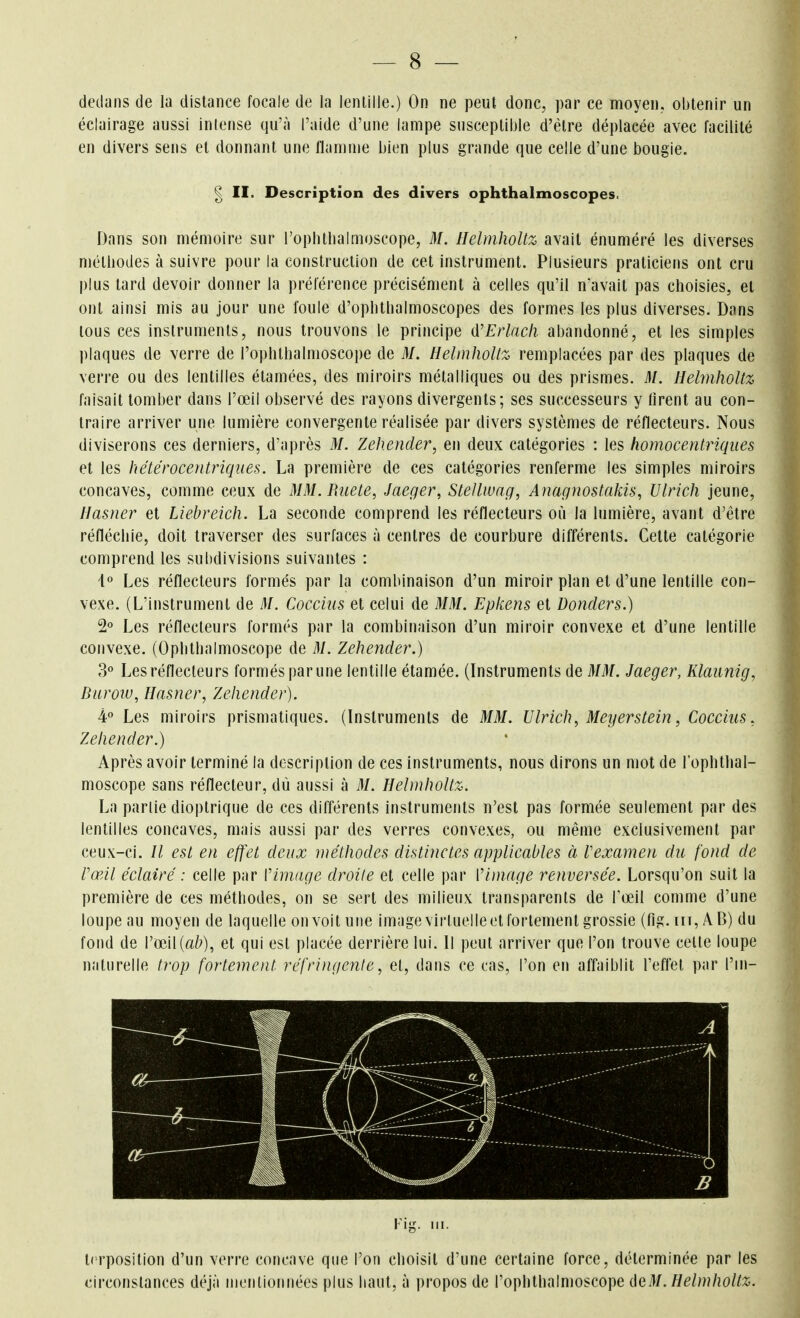 dedans de la distance focale de la lentille.) On ne peut donc, par ce moyen, obtenir un éclairage aussi intense qu'à l'aide d'une lampe susceptible d'être déplacée avec facilité en divers sens et donnant une flamme bien plus grande que celle d'une bougie. ^ II. Description des divers ophthalmoscopes. Dans son mémoire sur l'ophlbalmoscope, M. Helmholtz avait énuméré les diverses méthodes à suivre pour la construction de cet instrument. Plusieurs praticiens ont cru plus tard devoir donner la préférence précisément à celles qu'il n'avait pas choisies, et ont ainsi mis au jour une foule d'ophthalmoscopes des formes les plus diverses. Dans tous ces instruments, nous trouvons le principe û'Erlacli abandonné, et les simples plaques de verre de l'ophthalmoscope de M. HelmhoUz remplacées par des plaques de verre ou des lentilles étamées, des miroirs métalliques ou des prismes. M. HelmhoUz faisait tomber dans l'œil observé des rayons divergents; ses successeurs y firent au con- traire arriver une lumière convergente réalisée par divers systèmes de réflecteurs. Nous diviserons ces derniers, d'après M. Zehender, en deux catégories : les homocentriqiies et les hétérocentriques. La première de ces catégories renferme les simples miroirs concaves, comme ceux de MM.Biiete, Jaeger, Stellwag, Anaguostakis, Ulrich jeune, Ilasner et Liebreich. La seconde comprend les réflecteurs où la lumière, avant d'être réfléchie, doit traverser des surfaces à centres de courbure différents. Cette catégorie comprend les subdivisions suivantes : Les réflecteurs formés par la combinaison d'un miroir plan et d'une lentille con- vexe. (L'instrument de M. Coccius et celui de MM. Epkens et Donders.) 2 Les réflecteurs formés par la combinaison d'un miroir convexe el d'une lentille convexe. (Ophthalmoscope de M. Zehender.) 3° Les réflecteurs formés par une lentille étamée. (Instruments de MM. Jaeger, Klaunig, Buroiu, Ilasner, Zehender). 4'' Les miroirs prismatiques. (Instruments de MM. Ulrich, Meyerstein, Coccius, Zehender.) Après avoir terminé la description de ces instruments, nous dirons un mot de l'ophthal- moscope sans réflecteur, dù aussi à M. Helmholtz. La parlie dioptrique de ces différents instruments n'est pas formée seulement par des lentilles concaves, mais aussi par des verres convexes, ou même exclusivement par ceux-ci. // est en effet deux méthodes distinctes applicables à rexamen du fond de l'œil éclairé : celle par l'image droite et celle par Vimage renversée. Lorsqu'on suit la première de ces méthodes, on se sert des milieux transparents de Fœil comme d'une loupe au moyen de laquelle on voit une image virtuelle et fortement grossie (fig.nT,ÂB) du fond de l'œil (a^^), et qui est placée derrière lui. Il peut arriver que l'on trouve celle loupe naturelle trop fortement réfringente, el, dans ce cas, l'on en affaiblit l'effet par l'in- terposition d'un verre concave que l'on choisit d'une certaine force, déterminée par les circonstances déjà nienllonnées plus haut, à propos de l'ophthalmoscope ûeM. Helmholtz.