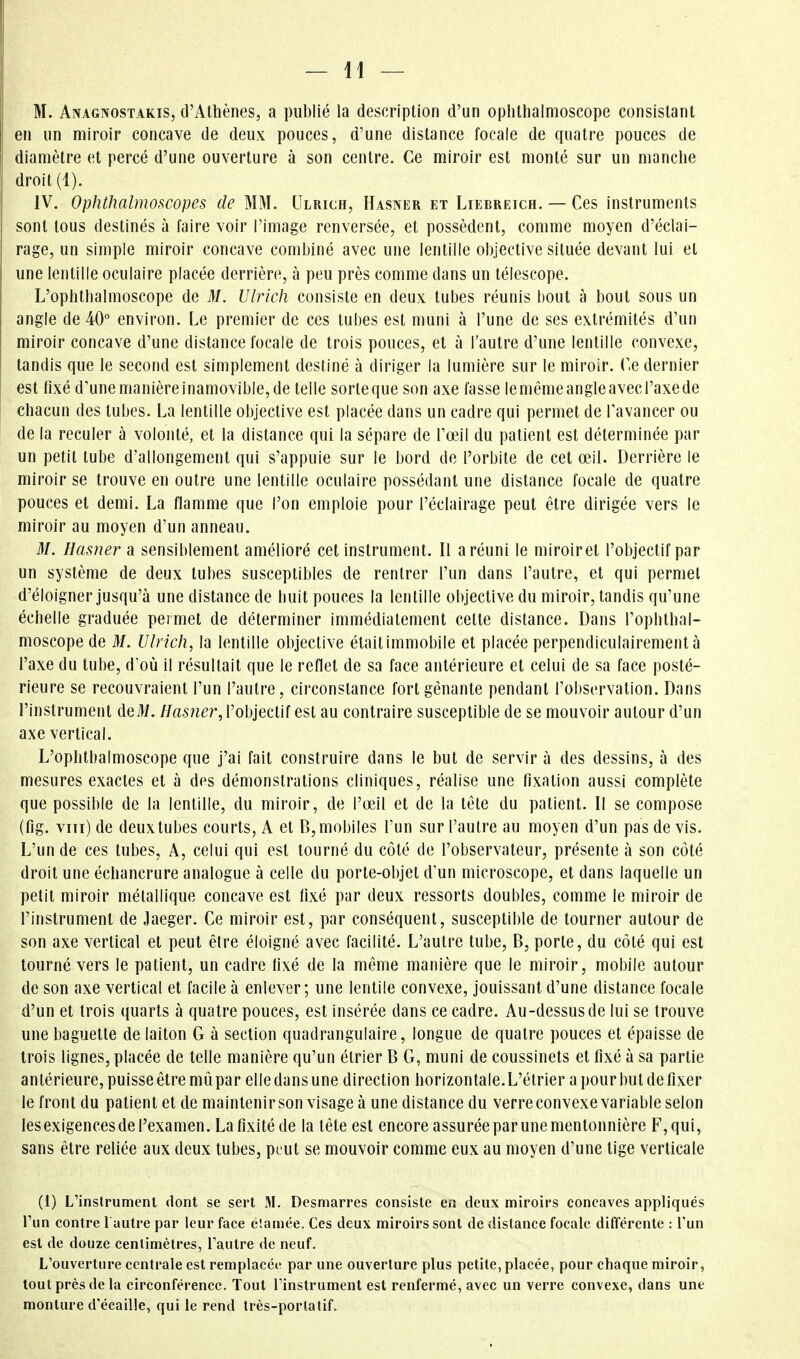 M. Anagnostakis, d'Athènes, a publié la description d'un ophlhalmoscope consistant en un miroir concave de deux pouces, d'une distance focale de quatre pouces de diamètre et percé d'une ouverture à son centre. Ce miroir est monté sur un manche droit (1). IV. Ophthalmoscopes de MM. Ulrich, Hasner et Liebrëich. — Ces instruments sont tous destinés à faire voir l'image renversée, et possèdent, comme moyen d'éclai- rage, un simple miroir concave combiné avec une lentille objective située devant lui et une lentille oculaire placée derrière, à peu près comme dans un télescope. L'ophthalmoscope de M. Ulrich consiste en deux tubes réunis bout à bout sous un angle de 40° environ. Le premier de ces tubes est muni à l'une de ses extrémités d'un miroir concave d'une distance focale de trois pouces, et à l'autre d'une lentille convexe, tandis que le second est simplement destiné à diriger la lumière sur le miroir. Ce dernier est fixé d'unemanièreinamovible,de telle sorteque son axe fasse lemémeangleavecl'axede chacun des tubes. La lentille objective est placée dans un cadre qui permet de l'avancer ou de la reculer à volonté, et la distance qui la sépare de Tœil du patient est déterminée par un petit tube d'allongement qui s'appuie sur le bord de l'orbite de cet œil. Derrière le miroir se trouve en outre une lentille oculaire possédant une distance focale de quatre pouces et demi. La flamme que l'on emploie pour l'éclairage peut être dirigée vers le miroir au moyen d'un anneau. M. Hasner a sensiblement amélioré cet instrument. Il a réuni le miroirel l'objectif par un système de deux tubes susceptibles de rentrer l'un dans l'autre, et qui permet d'éloigner jusqu'à une distance de huit pouces la lentille objective du miroir, tandis qu'une échelle graduée permet de déterminer immédiatement cette distance. Dans l'ophthal- moscope de M. Ulrich, la lentille objective étaitimmobile et placée perpendiculairement à l'axe du tube, d'où il résultait que le reflet de sa face antérieure et celui de sa face posté- rieure se recouvraient l'un l'autre, circonstance fort gênante pendant l'observation. Dans l'instrument deM. Hasner, l'objectif est au contraire susceptible de se mouvoir autour d'un axe vertical. L'ophthalmoscope que j'ai fait construire dans le but de servir à des dessins, à des mesures exactes et à des démonstrations cliniques, réalise une fixation aussi complète que possible de la lentille, du miroir, de l'œil et de la tête du patient. Il se compose (fig. viii) de deux tubes courts, A et 0, mobiles l'un sur l'autre au moyen d'un pas de vis. L'un de ces tubes, A, celui qui est tourné du côté de l'observateur, présente à son côté droit une échancrure analogue à celle du porte-objet d'un microscope, et dans laquelle un petit miroir métallique concave est fixé par deux ressorts doubles, comme le miroir de l'instrument de Jaeger. Ce miroir est, par conséquent, susceptible de tourner autour de son axe vertical et peut être éloigné avec facilité. L'autre tube, B, porte, du côté qui est tourné vers le patient, un cadre fixé de la même manière que le miroir, mobile autour de son axe vertical et facile à enlever; une lentile convexe, jouissant d'une distance focale d'un et trois quarts à quatre pouces, est insérée dans ce cadre. Au-dessus de lui se trouve une baguette de laiton G à section quadrangulaire, longue de quatre pouces et épaisse de trois lignes, placée de telle manière qu'un étrier B G, muni de coussinets et fixé à sa partie antérieure, puisse être mû par elle dans une direction horizontale.L'étrier a pour but de fixer le front du patient et de maintenir son visage à une dislance du verre convexe variable selon lesexigences de l'examen. La fixité de la tête est encore assurée par une mentonnière F, qui, sans être reliée aux deux tubes, peut se mouvoir comme eux au moyen d'une tige verticale (1) L'instrument dont se sert M. Desmarres consiste en deux miroirs concaves appliqués l'un contre 1 autre par leur face elamée. Ces deux miroirs sont de distance focale différente : l'un est de douze centimètres, l'autre de neuf. L'ouverture centrale est remplacée par une ouverture plus petite, placée, pour chaque miroir, tout près de la circonférence. Tout l'instrument est renfermé, avec un verre convexe, dans une monture d'écaillé, qui le rend très-porlatif.