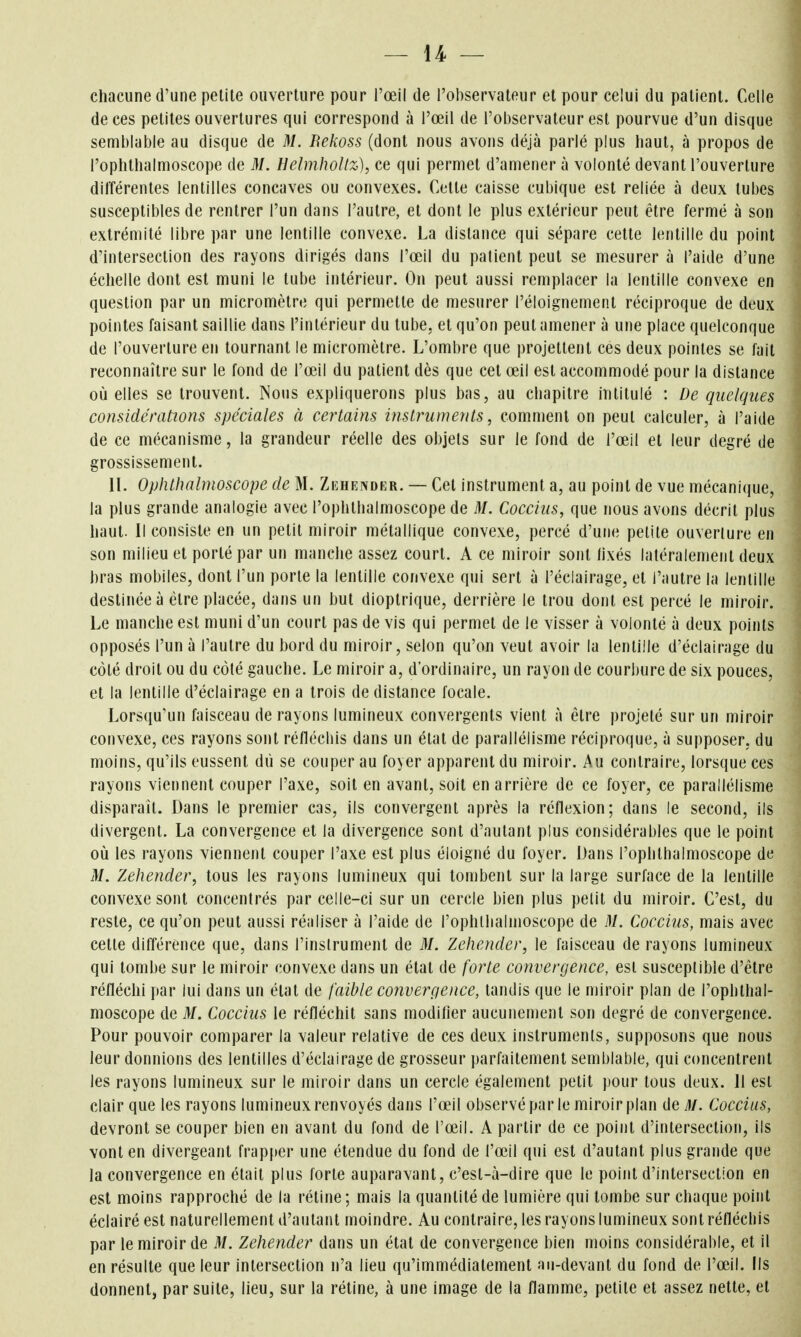 chacune d'une petite ouverture pour l'œil de l'oiiservateur et pour celui du patient. Celle de ces petites ouvertures qui correspond à l'œil de l'observateur est pourvue d'un disque semblable au disque de M. Bekoss (dont nous avons déjà parlé plus liaut, à propos de l'ophthalmoscope de M. HelmhoUz), ce qui permet d'amener à volonté devant l'ouverture différentes lentilles concaves ou convexes. Celte caisse cubique est reliée à deux tubes susceptibles de rentrer l'un dans l'autre, et dont le plus extérieur peut être fermé à son extrémité libre par une lentille convexe. La distance qui sépare cette lentille du point d'intersection des rayons dirigés dans l'œil du patient peut se mesurer à l'aide d'une échelle dont est muni le tube intérieur. On peut aussi remplacer la lentille convexe en question par un micromètre qui permette de mesurer l'éloignement réciproque de deux pointes faisant saillie dans l'intérieur du tube, et qu'on peut amener à une place quelconque de l'ouverture en tournant le micromètre. L'ombre que projettent ces deux pointes se l'ait reconnaître sur le fond de l'œil du patient dès que cet œil est accommodé pour la distance où elles se trouvent. Nous expliquerons plus bas, au chapitre intitulé : De quelques considérations spéciales à certains instruments, comment on peut calculer, à l'aide de ce mécanisme, la grandeur réelle des objets sur le fond de l'œil et leur degré de grossissement. II. Oplithalmoscope de M. Ziîhender. — Cet instrument a, au point de vue mécani(}ue, la plus grande analogie avec l'ophthalmoscope de M. Coccius, que nous avons décrit plus haut. Il consiste en un petit miroir métallique convexe, percé d'une petite ouverture en son milieu et porté par un manche assez court. A ce miroir sont lixés latéralement deux bras mobiles, dont l'un porte la lentille convexe qui sert à l'éclairage, et l'autre la lentille destinée à être placée, dans un but dioptrique, derrière le trou dont est percé le miroir. Le manche est muni d'un court pas de vis qui permet de le visser à volonté à deux points opposés l'un à l'autre du bord du miroir, selon qu'on veut avoir la lentille d'éclairage du côté droit ou du côté gauche. Le miroir a, d'ordinaire, un rayon de courbure de six pouces, et la lentille d'éclairage en a trois de distance focale. Lorsqu'un faisceau de rayons lumineux convergents vient à être projeté sur un Fiiiroir convexe, ces rayons sont réfléchis dans un état de parallélisme réciproque, à supposer, du moins, qu'ils eussent dû se couper au foyer apparent du miroir. Au contraire, lorsque ces rayons viennent couper l'axe, soit en avant, soit en arrière de ce foyer, ce parallélisme disparaît. Dans le premier cas, ils convergent après la réflexion; dans le second, ils divergent. La convergence et la divergence sont d'autant plus considérables que le point où les rayons viennent couper l'axe est plus éloigné du foyer. Dans l'ophthalmoscope de M. Zehender, tous les rayons lumineux qui tombent sur la large surface de la lentille convexe sont concentrés parcelle-ci sur un cercle bien plus pelit du miroir. C'est, du reste, ce qu'on peut aussi réaliser à l'aide de l'ophllialmoscope de M. Coccius, mais avec cette différence que, dans l'instrument de M. Zehender, le faisceau de rayons lumineux qui tombe sur le miroir convexe dans un état de forte convergence, est susceptible d'être réfléchi par lui dans un état de faible convergence, tandis que le miroir plan de l'ophthal- moscope de M. Coccius le réfléchit sans modifier aucunement son degré de convergence. Pour pouvoir comparer la valeur relative de ces deux instruments, supposons que nous leur donnions des lentilles d'éclairage de grosseur parfaitement semblable, qui concentrent les rayons lumineux sur le miroir dans un cercle également petit pour tous deux. Il est clair que les rayons lumineux renvoyés dans l'œil observé par le miroir plan de M. Coccius, devront se couper bien en avant du fond de l'œil. A partir de ce point d'intersection, ils vont en divergeant frapper une étendue du fond de l'œil qui est d'autant plus grande que la convergence en était plus forte auparavant, c'est-à-dire que le point d'intersection en est moins rapproché de la rétine; mais la quantité de lumière qui tombe sur chaque point éclairé est naturellement d'autant moindre. Au contraire, les rayons lumineux sont réfléchis par le miroir de M. Zehender dans un état de convergence bien moins considérable, et il en résulte que leur intersection n'a lieu qu'immédiatement au-devant du fond de l'œil. Ils donnent^ par suite, lieu, sur la rétine, à une image de la flamme, petite et assez nette, et