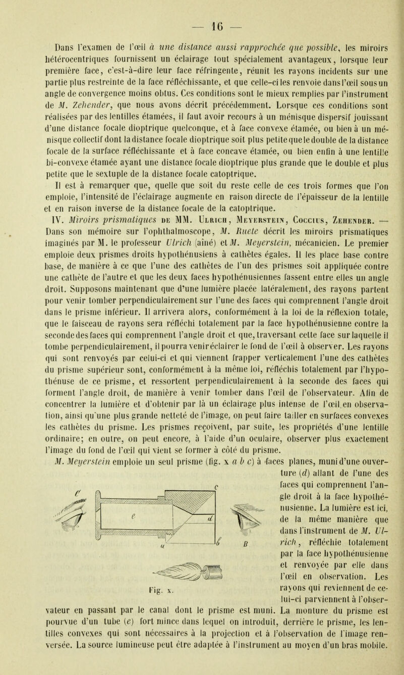 Dans rexiimen de l'œil à une distance aussi rapprochée que possible, les miroirs liétérocentriques fournissent un échiirage tout spécialement avantageux, lorsque leur première face, c'est-à-dire leur face réfringente, réunit les rayons incidents sur une partie plus restreinte de la face réfléchissante, et que celle-ci les renvoie dansl'œil sousun angle de convergence moins obtus. Ces conditions sont le mieux remplies par l'instrument de M. Zehender, que nous avons décrit précédemment. Lorsque ces conditions sont réalisées par des lentilles élamées, il faut avoir recours à un ménisque dispersif jouissant d'une distance focale dioptrique quelconque, et à face convexe élamée, ou bien à un mé- nisque collectif dont la distance focale dioptrique soit plus petite que le double de la distance focale de la surface réfléchissante et à face concave élamée, ou bien enfin à une lentille bi-convexe étamée ayant une distance focale dioptrique plus grande que le double et plus petite que le sextuple de la distance focale caloptrique. Il est à remarquer que, quelle que soit du reste celle de ces trois formes que l'on emploie, l'intensité de l'éclairage augmente en raison directe de l'épaisseur de la lentille et en raison inverse de la distance focale de la caloptrique. IV. Miroirs prismatiques de MM. Ulrich, Mkyerstein, Coccius, Zehender. — Dans son mémoire sur l'ophthalmoscope, M. Ruete décrit les miroirs prismatiques imaginés par M. le professeur Ulrich (aîné) et M. Meyerstein, mécanicien. Le premier emploie deux prismes droits hypothénusiens à calhètes égales. 11 les place base contre base, de manière à ce que l'une des calhètes de l'un des prismes soit appliquée contre une cathète de l'autre et que les deux faces hypothénusiennes fassent entre elles un angle droit. Supposons maintenant que d'une lumière placée latéralement, des rayons partent pour venir tomber perpendiculairement sur l'une des faces qui comprennent l'angle droit dans le prisme inférieur. 11 arrivera alors, conformément à la loi de la réflexion totale, que le faisceau de rayons sera réfléchi totalement par la face hypothénusienne contre la seconde des faces qui comprennent l'angle droit et que, traversant cette face sur laquelle il tombe perpendiculairement, il pourra veniréclairer le fond de l'œil à observer. Les rayons qui sont renvoyés par celui-ci et qui viennent frapper verticalement l'une des calhètes du prisme supérieur sont, conformément à la même loi, réfléchis totalement par l'hypo- thénuse de ce prisme, et ressortent perpendiculairement à la seconde des faces qui forment l'angle droit, de manière à venir tomber dans l'œil de l'observateur. Afin de concentrer la lumière et d'obtenir par là un éclairage plus intense de l'œJl en observa- tion, ainsi qu une plus grande netteté de l'image, on peut faire tailler en surfaces convexes les cathèles du prisme. Les prismes reçoivent, par suite, les propriétés d'une lentille ordinaire; en outre, on peut encore, à l'aide d'un oculaire, observer plus exactement l'image du fond de l'œil qui vient se former à côté du prisme. M. Meyerstein emploie un seul prisme (fig. x ah c)à faces planes, muni d'une ouver- vateur en passant par le canal dont le prisme est muni. La monture du prisme est pourvue d'un tube (e) fort mince dans lequel on introduit, derrière le prisme, les len- tilles convexes qui sont nécessaires à la projection et à l'observation de l image ren- versée. La source lumineuse peut être adaptée à l'instrument au moyen d'un bras mobile. c ture [d) allant de l'une des faces qui comprennent l'an- gle droit à la face hypothé- nusienne. La lumière est ici, de la même manière que dans l'instrument de M. Ul- rich , réfléchie totalement par la face hypothénusienne et renvoyée par elle dans l'œil en observation. Les rayons qui reviennent de ce- lui-ci parviennent à l'obser-