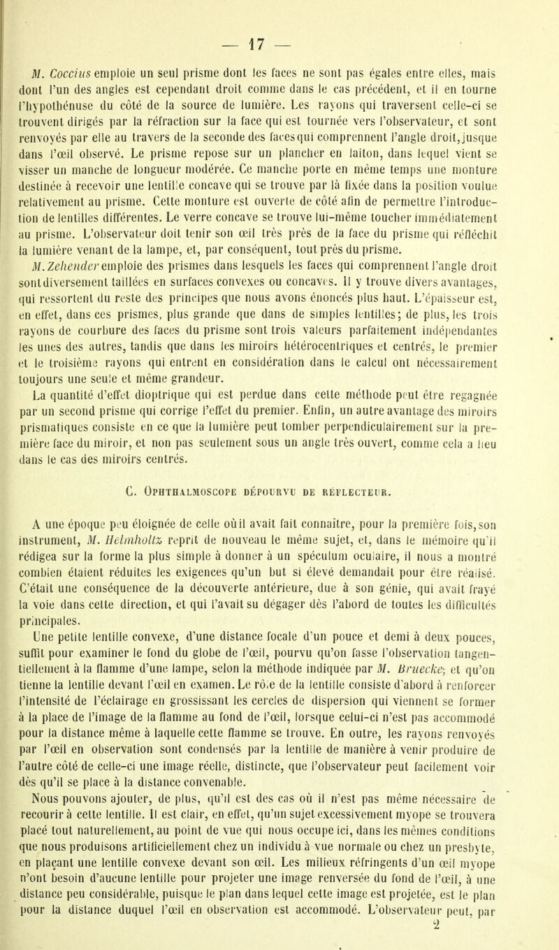 M. Cocc/w5 emploie un seul prisme dont les faces ne sont pas égales enlre elles, mais dont l'un des angles est cependant droit comme dans le cas précédent, et il en tourne riiypotliénuse du côté de la source de lumière. Les rayons qui traversent ceile-ci se trouvent dirigés par la réfraction sur la face qui est tournée vers l'observateur, et sont renvoyés par elle au travers de la seconde des faces qui comprennent l'angle droit, jusque dans l'œil observé. Le prisme repose sur un plancher en laiton, dans lequel vient se visser un manche de longueur modérée. Ce manche porte en même temps une monture destinée à recevoir une lentille concave qui se trouve par là fixée dans la position voulue relativement au prisme. Cette monture est ouverte de côté afin de permettre l'introduc- tion de lentilles différentes. Le verre concave se trouve lui-même toucher immédiatement au prisme. L'observateur doit tenir son œil très près de la face du prisme qui réfléchit la lumière venant de la lampe, et, par conséquent, tout près du prisme. M.Zehenderem\)\o\e des prismes dans lesquels les faces qui comprennent l'angle droit sontdiversement taillées en surfaces convexes ou concaves, il y trouve divers avantages, qui ressortent du reste des principes que nous avons énoncés plus haut. L'épaisseur est, en effet, dans ces prismes, plus grande que dans de simples lentilles; de plus, les trois rayons de courbure des faces du prisme sont trois valeurs parfaitement indéi)endantes les unes des autres, tandis que dans les miroirs hétérocenlriques et centrés, le premier et le troisième rayons qui entrent en considération dans le calcul ont nécessairement toujours une seule et même grandeur. La quantité d'effet dioptrique qui est perdue dans cette méthode peut être regagnée par un second prisme qui corrige l'effet du premier. Enfin, un autre avantage des miroirs prismatiques consiste en ce que la lumière peut tomber perpendiculairement sur la pre- mière face du miroir, et non pas seulement sous un angle très ouvert, comme cela a lieu dans le cas des miroirs centrés. C. Ophthalmoscope dépourvu de réflecteur. A une époque peu éloignée de celle où il avait fait connaître, pour la première fois, son instrument, M. Helmhûltz reprit de nouveau le même sujet, et, dans le mémoire qu'il rédigea sur la forme la plus simple à donner à un spéculum oculaire, il nous a montré combien étaient réduites les exigences qu'un but si élevé demandait pour être réaiisé. C'était une conséquence de la découverte antérieure, due à son génie, qui avait frayé la voie dans cette direction, et qui l'avait su dégager dès l'abord de toutes les difficultés principales. Lue petite lentille convexe, d'une distance focale d'un pouce et demi à deux pouces, suffit pour examiner le fond du globe de l'œil, pourvu qu'on fasse l'observation tangen- tielleinenl à la flamme d'une lampe, selon la méthode indiquée par M. Bniecke-, et qu'on tienne la lentille devant l'œil en examen. Le rôle de la lentille consiste d'abord à renforcer l'intensité de l'éclairage en grossissant les cercles de dispersion qui viennent se former à la place de l'image de la flamme au fond de l'œil, lorsque celui-ci n'est pas accommodé pour la distance même à laquelle cette flamme se trouve. En outre, les rayons renvoyés par l'œil en observation sont condensés par la lentille de manière à venir produire de l'autre côté de celle-ci une image réelle, distincte, que l'observateur peut facilement voir dès qu'il se place à la distance convenable. Nous pouvons ajouter, de plus, qu'il est des cas où il n'est pas même nécessaire de recourir à cette lentille. Il est clair, en effet, qu'un sujet excessivement myope se trouvera placé tout naturellement, au point de vue qui nous occupe ici, dans les mêmes conditions que nous produisons artificiellement chez un individu à vue normale ou chez un presbyte, en plaçant une lentille convexe devant son œil. Les milieux réfringents d'un œil myope n'ont besoin d'aucune lentille pour projeter une image renversée du fond de l'œil, à une distance peu considérable, puisque le plan dans lequel cette image est projetée, est le plan pour la distance duquel l'œil en observation est accommodé. L'observateur peut, par '2