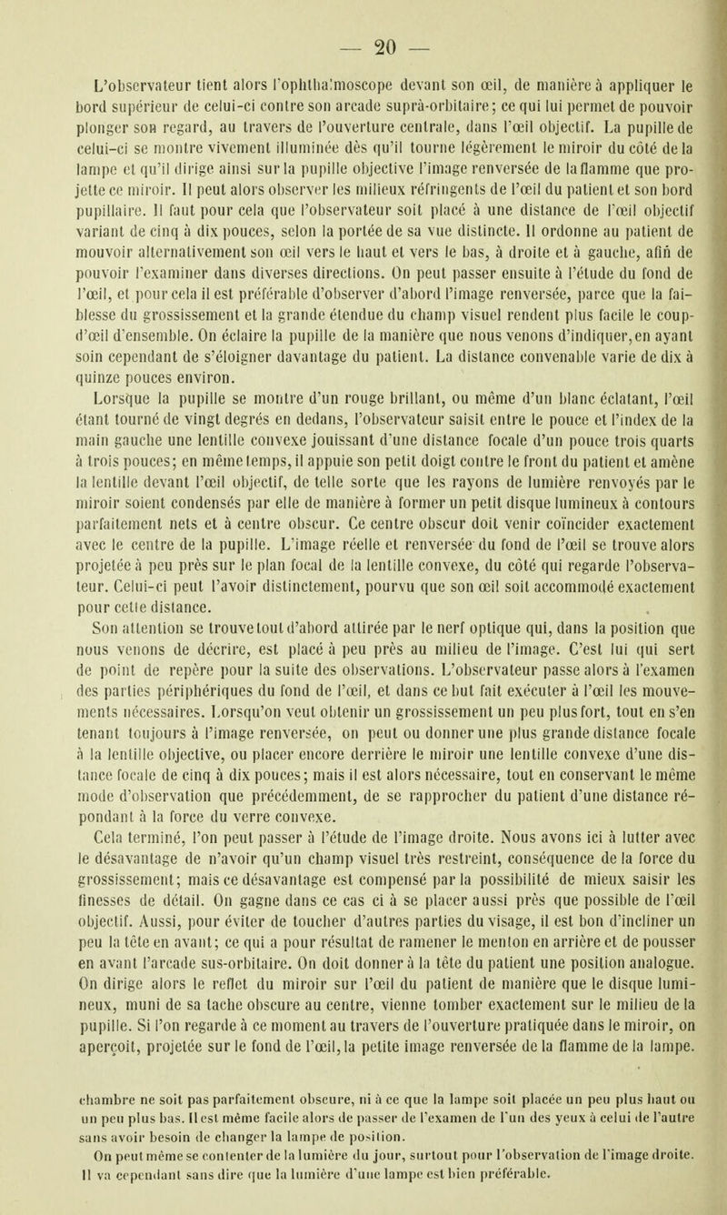 L'observateur tient alors Poplilhalmoscope devant son œil, de manière à appliquer le bord supérieur de celui-ci contre son arcade suprà-orbitaire; ce qui lui permet de pouvoir plonger son regard, au travers de l'ouverture centrale, dans l'œil objectif. La pupille de celui-ci se montre vivement illuminée dès qu'il tourne légèrement le miroir du côté delà lampe et qu'il dirige ainsi sur la pupille objective l'image renversée de la flamme que pro- jette ce miroir. Il peut alors observer les milieux réfringents de l'œil du patient et son bord pupillaire. 11 faut pour cela que l'observateur soit placé à une distance de Fœil objectif variant de cinq à dix pouces, selon la portée de sa vue distincte. 11 ordonne au patient de mouvoir alternativement son œil vers le baut et vers le bas, à droite et à gauclie, afin de pouvoir l'examiner dans diverses directions. On peut passer ensuite à l'étude du fond de l'œil, et pour cela il est préférable d'observer d'abord l'image renversée, parce que la fai- blesse du grossissement et la grande étendue du champ visuel rendent plus facile le coup- d'œil d'ensemble. On éclaire la pupille de la manière que nous venons d'indiquer,en ayant soin cependant de s'éloigner davantage du patient. La distance convenable varie de dix à quinze pouces environ. Lorsque la pupille se montre d'un rouge brillant, ou même d'un blanc éclatant, l'œil étant tourné de vingt degrés en dedans, l'observateur saisit entre le pouce et l'index de la main gauche une lentille convexe jouissant d'une distance focale d'un pouce trois quarts à trois pouces; en même temps, il appuie son petit doigt contre le front du patient et amène la lentille devant l'œil objectif, de telle sorte que les rayons de lumière renvoyés par le miroir soient condensés par elle de manière à former un petit disque lumineux à contours parfaitement nets et à centre obscur. Ce centre obscur doit venir coïncider exactement avec le centre de la pupille. L'image réelle et renversée du fond de l'œil se trouve alors projetée à peu près sur le plan focal de la lentille convexe, du côté qui regarde l'observa- teur. Celui-ci peut l'avoir distinctement, pourvu que son œil soit accommodé exactement pour cetle dislance. Son attention se trouve tout d'abord attirée par le nerf optique qui, dans la position que nous venons de décrire, est placé à peu près au milieu de l'image. C'est lui qui sert de point de repère pour la suite des observations. L'observateur passe alors à l'examen des parties périphériques du fond de l'œil, et dans ce but fait exécuter à l'œil les mouve- ments nécessaires. Lorsqu'on veut obtenir un grossissement un peu plus fort, tout en s'en tenant toujours à l'image renversée, on peut ou donner une plus grande dislance focale à la lentille objective, ou placer encore derrière le miroir une lentille convexe d'une dis- tance focale de cinq à dix pouces; mais il est alors nécessaire, tout en conservant le môme mode d'observation que précédemment, de se rapprocher du patient d'une distance ré- pondant à la force du verre convexe. Cela terminé, l'on peut passer à l'étude de l'image droite. Nous avons ici à lutter avec le désavantage de n'avoir qu'un champ visuel très restreint, conséquence de la force du grossissement; mais ce désavantage est compensé parla possibilité de mieux saisir les finesses de détail. On gagne dans ce cas ci à se placer aussi près que possible de Fœil objectif. Aussi, pour éviter de toucher d'autres parties du visage, il est bon d'incliner un peu la tête en avant; ce qui a pour résultat de ramener le menton en arrière et de pousser en avant l'arcade sus-orbitaire. On doit donnera la tête du patient une position analogue. On dirige alors le reflet du miroir sur l'œil du patient de manière que le disque lumi- neux, muni de sa tache obscure au centre, vienne tomber exactement sur le milieu de la pupille. Si l'on regarde à ce moment au travers de l'ouverture pratiquée dans le miroir, on aperçoit, projetée sur le fond de l'œil, la petite image renversée de la flamme de la lampe. chambre ne soit pas parfaitement obscure, ni à ce que la lampe soil placée un peu plus haut ou un peu plus bas. Il est même facile alors de passer de l'examen de Tuii des yeux à celui de l'autre sans avoir besoin de clianger la lampe de position. On peut même se contenter de la lumière du jour, surtout pour l'observation de l'image droite. Il va cependant sans dire que la lumière d'une lampe est bien préférable.